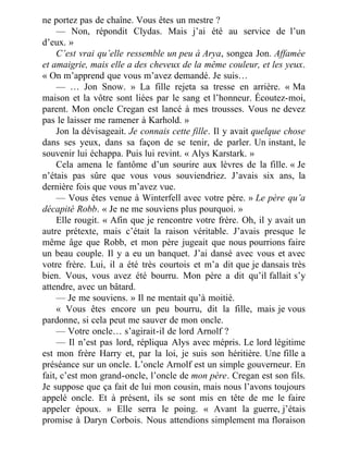 ne portez pas de chaîne. Vous êtes un mestre ?
— Non, répondit Clydas. Mais j’ai été au service de l’un
d’eux. »
C’est vrai qu’elle ressemble un peu à Arya, songea Jon. Affamée
et amaigrie, mais elle a des cheveux de la même couleur, et les yeux.
« On m’apprend que vous m’avez demandé. Je suis…
— … Jon Snow. » La fille rejeta sa tresse en arrière. « Ma
maison et la vôtre sont liées par le sang et l’honneur. Écoutez-moi,
parent. Mon oncle Cregan est lancé à mes trousses. Vous ne devez
pas le laisser me ramener à Karhold. »
Jon la dévisageait. Je connais cette fille. Il y avait quelque chose
dans ses yeux, dans sa façon de se tenir, de parler. Un instant, le
souvenir lui échappa. Puis lui revint. « Alys Karstark. »
Cela amena le fantôme d’un sourire aux lèvres de la fille. « Je
n’étais pas sûre que vous vous souviendriez. J’avais six ans, la
dernière fois que vous m’avez vue.
— Vous êtes venue à Winterfell avec votre père. » Le père qu’a
décapité Robb. « Je ne me souviens plus pourquoi. »
Elle rougit. « Afin que je rencontre votre frère. Oh, il y avait un
autre prétexte, mais c’était la raison véritable. J’avais presque le
même âge que Robb, et mon père jugeait que nous pourrions faire
un beau couple. Il y a eu un banquet. J’ai dansé avec vous et avec
votre frère. Lui, il a été très courtois et m’a dit que je dansais très
bien. Vous, vous avez été bourru. Mon père a dit qu’il fallait s’y
attendre, avec un bâtard.
— Je me souviens. » Il ne mentait qu’à moitié.
« Vous êtes encore un peu bourru, dit la fille, mais je vous
pardonne, si cela peut me sauver de mon oncle.
— Votre oncle… s’agirait-il de lord Arnolf ?
— Il n’est pas lord, répliqua Alys avec mépris. Le lord légitime
est mon frère Harry et, par la loi, je suis son héritière. Une fille a
préséance sur un oncle. L’oncle Arnolf est un simple gouverneur. En
fait, c’est mon grand-oncle, l’oncle de mon père. Cregan est son fils.
Je suppose que ça fait de lui mon cousin, mais nous l’avons toujours
appelé oncle. Et à présent, ils se sont mis en tête de me le faire
appeler époux. » Elle serra le poing. « Avant la guerre, j’étais
promise à Daryn Corbois. Nous attendions simplement ma floraison
 