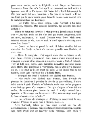 pour nous marier, mais le Régicide a tué Daryn au Bois-aux-
Murmures. Mon père m’a écrit qu’il me trouverait un lord sudier à
épouser, mais il ne l’a jamais fait. Votre frère Robb lui a coupé la
tête pour avoir tué des Lannister. » Sa bouche se tordit. « Il me
semblait que la seule raison pour laquelle nous avions marché vers
le Sud était de tuer des Lannister.
— Ce n’était pas… aussi simple. Lord Karstark a tué deux
prisonniers, madame. Des garçons désarmés, des écuyers dans une
cellule. »
Elle n’en parut pas surprise. « Mon père n’a jamais autant beuglé
que le Lard-Jon, mais son ire n’en était pas moins dangereuse. Et il
est mort, maintenant, lui aussi. Comme votre frère. Mais nous
sommes encore en vie, vous et moi. Y a-t-il querelle de sang entre
nous, lord Snow ?
— Quand un homme prend le noir, il laisse derrière lui ses
querelles. La Garde de Nuit n’a aucune querelle avec Karhold, ni
avec vous.
— Bien. Je craignais… J’ai supplié mon père de laisser un de
mes frères comme gouverneur, mais aucun d’eux n’aurait voulu
manquer la gloire et les rançons à remporter dans le Sud. À présent,
Torr et Edd sont morts. Aux dernières nouvelles que nous avons
eues, Harry était prisonnier à Viergétang, mais c’était il y a presque
un an. Il se peut qu’il soit mort lui aussi. Je ne savais plus où me
tourner, sinon vers le dernier fils d’Eddard Stark.
— Pourquoi pas le roi ? Karhold s’est déclaré pour Stannis.
— Mon oncle s’est déclaré pour Stannis, dans l’espoir de
pousser les Lannister à prendre la tête de ce pauvre Harry. Si mon
frère venait à périr, Karhold m’échoirait, mais mes oncles guignent
mon héritage pour s’en emparer. Dès que Cregan m’aura fait un
enfant, ils n’auront plus besoin de moi. Il a déjà enterré deux
épouses. » Elle essuya une larme avec colère, comme Arya aurait pu
le faire. « Voulez-vous m’aider ?
— Les affaires de mariages et d’héritages concernent le roi,
madame. J’écrirai en votre nom à Stannis, mais… »
Alys Karstark éclata de rire, mais c’était un rire de
découragement. « Écrivez, mais n’attendez point de réponse. Stannis
sera mort avant que de recevoir votre message. Mon oncle y
 