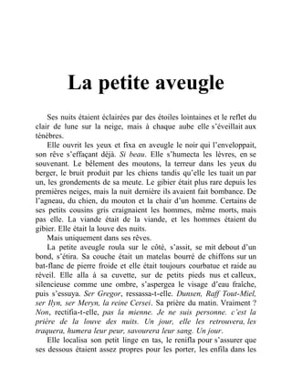 La petite aveugle
Ses nuits étaient éclairées par des étoiles lointaines et le reflet du
clair de lune sur la neige, mais à chaque aube elle s’éveillait aux
ténèbres.
Elle ouvrit les yeux et fixa en aveugle le noir qui l’enveloppait,
son rêve s’effaçant déjà. Si beau. Elle s’humecta les lèvres, en se
souvenant. Le bêlement des moutons, la terreur dans les yeux du
berger, le bruit produit par les chiens tandis qu’elle les tuait un par
un, les grondements de sa meute. Le gibier était plus rare depuis les
premières neiges, mais la nuit dernière ils avaient fait bombance. De
l’agneau, du chien, du mouton et la chair d’un homme. Certains de
ses petits cousins gris craignaient les hommes, même morts, mais
pas elle. La viande était de la viande, et les hommes étaient du
gibier. Elle était la louve des nuits.
Mais uniquement dans ses rêves.
La petite aveugle roula sur le côté, s’assit, se mit debout d’un
bond, s’étira. Sa couche était un matelas bourré de chiffons sur un
bat-flanc de pierre froide et elle était toujours courbatue et raide au
réveil. Elle alla à sa cuvette, sur de petits pieds nus et calleux,
silencieuse comme une ombre, s’aspergea le visage d’eau fraîche,
puis s’essuya. Ser Gregor, ressassa-t-elle. Dunsen, Raff Tout-Miel,
ser Ilyn, ser Meryn, la reine Cersei. Sa prière du matin. Vraiment ?
Non, rectifia-t-elle, pas la mienne. Je ne suis personne. c’est la
prière de la louve des nuits. Un jour, elle les retrouvera, les
traquera, humera leur peur, savourera leur sang. Un jour.
Elle localisa son petit linge en tas, le renifla pour s’assurer que
ses dessous étaient assez propres pour les porter, les enfila dans les
 