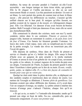 ténèbres. Sa tenue de servante pendait à l’endroit où elle l’avait
accrochée – une longue tunique en laine écrue rêche, qui grattait.
Elle la fit claquer et l’enfila par-dessus sa tête en un seul
mouvement fluide et exercé. Les bas passèrent en dernier. Un noir et
un blanc. Le noir portait des points de couture tout en haut, le blanc
aucun ; elle pouvait les différencier au toucher, s’assurer qu’elle
enfilait chacun sur le bon pied. Si maigres qu’elles fussent, ses
jambes avaient de la vigueur et du ressort, et s’allongeaient chaque
jour. Elle s’en félicitait. Un danseur d’eau avait besoin de bonnes
jambes. Beth l’aveugle n’était pas danseuse d’eau, mais elle ne serait
pas éternellement Beth.
Elle connaissait le chemin des cuisines, mais son nez l’y aurait
conduite, même dans le cas contraire. Piments et poisson frit,
jaugea-t-elle, humant en remontant le couloir, et du pain frais sorti
du four d’Umma. Ces fumets lui faisaient gronder l’estomac. La
louve des nuits s’était repue, mais cela ne remplissait pas le ventre
de la petite aveugle. La viande des rêves ne nourrissait pas, elle
l’avait tôt appris.
Elle déjeuna de sardines, frites dans de l’huile de piment et
servies si chaudes qu’on s’y brûlait les doigts. Elle sauça le fond
d’huile avec un quignon de pain arraché à la miche matinale
d’Umma et arrosa le tout d’un gobelet de vin coupé d’eau, savourant
les goûts et les odeurs, le contact rugueux de la croûte du pain sous
ses doigts, l’onctuosité de l’huile, la piqûre du piment quand il entra
dans l’écorchure à demi guérie sur le dos de sa main. Écoute, renifle,
goûte, palpe, se répéta-t-elle. Il y a bien des façons de connaître le
monde pour ceux qui ne voient pas.
Quelqu’un était entré dans la pièce derrière elle, se déplaçant sur
des sandales souples et matelassées dans un silence de souris. Les
narines de l’aveugle se dilatèrent. L’homme plein de gentillesse. Les
hommes avaient une odeur différente des femmes, et il y avait dans
l’air un soupçon d’orange, au surplus. Le prêtre aimait à mâcher des
écorces d’orange pour s’adoucir l’haleine, chaque fois qu’il en
trouvait.
« Et qui es-tu, ce matin ? » l’entendit-elle demander, tandis qu’il
prenait son siège en bout de table. Tac-tac, entendit-elle, puis un
minuscule craquement. Il casse son premier œuf.
 