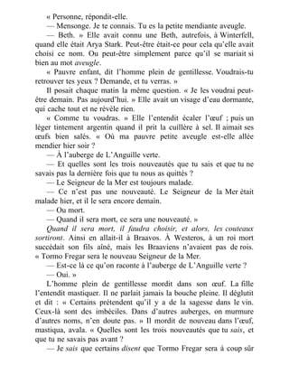 « Personne, répondit-elle.
— Mensonge. Je te connais. Tu es la petite mendiante aveugle.
— Beth. » Elle avait connu une Beth, autrefois, à Winterfell,
quand elle était Arya Stark. Peut-être était-ce pour cela qu’elle avait
choisi ce nom. Ou peut-être simplement parce qu’il se mariait si
bien au mot aveugle.
« Pauvre enfant, dit l’homme plein de gentillesse. Voudrais-tu
retrouver tes yeux ? Demande, et tu verras. »
Il posait chaque matin la même question. « Je les voudrai peut-
être demain. Pas aujourd’hui. » Elle avait un visage d’eau dormante,
qui cache tout et ne révèle rien.
« Comme tu voudras. » Elle l’entendit écaler l’œuf ; puis un
léger tintement argentin quand il prit la cuillère à sel. Il aimait ses
œufs bien salés. « Où ma pauvre petite aveugle est-elle allée
mendier hier soir ?
— À l’auberge de L’Anguille verte.
— Et quelles sont les trois nouveautés que tu sais et que tu ne
savais pas la dernière fois que tu nous as quittés ?
— Le Seigneur de la Mer est toujours malade.
— Ce n’est pas une nouveauté. Le Seigneur de la Mer était
malade hier, et il le sera encore demain.
— Ou mort.
— Quand il sera mort, ce sera une nouveauté. »
Quand il sera mort, il faudra choisir, et alors, les couteaux
sortiront. Ainsi en allait-il à Braavos. À Westeros, à un roi mort
succédait son fils aîné, mais les Braaviens n’avaient pas de rois.
« Tormo Fregar sera le nouveau Seigneur de la Mer.
— Est-ce là ce qu’on raconte à l’auberge de L’Anguille verte ?
— Oui. »
L’homme plein de gentillesse mordit dans son œuf. La fille
l’entendit mastiquer. Il ne parlait jamais la bouche pleine. Il déglutit
et dit : « Certains prétendent qu’il y a de la sagesse dans le vin.
Ceux-là sont des imbéciles. Dans d’autres auberges, on murmure
d’autres noms, n’en doute pas. » Il mordit de nouveau dans l’œuf,
mastiqua, avala. « Quelles sont les trois nouveautés que tu sais, et
que tu ne savais pas avant ?
— Je sais que certains disent que Tormo Fregar sera à coup sûr
 