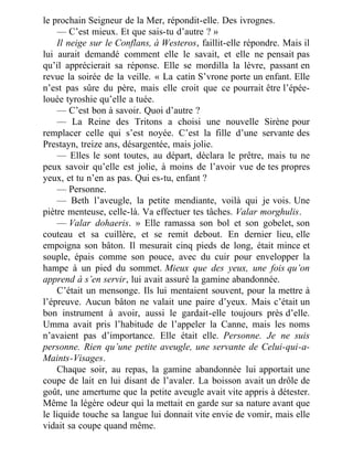 le prochain Seigneur de la Mer, répondit-elle. Des ivrognes.
— C’est mieux. Et que sais-tu d’autre ? »
Il neige sur le Conflans, à Westeros, faillit-elle répondre. Mais il
lui aurait demandé comment elle le savait, et elle ne pensait pas
qu’il apprécierait sa réponse. Elle se mordilla la lèvre, passant en
revue la soirée de la veille. « La catin S’vrone porte un enfant. Elle
n’est pas sûre du père, mais elle croit que ce pourrait être l’épée-
louée tyroshie qu’elle a tuée.
— C’est bon à savoir. Quoi d’autre ?
— La Reine des Tritons a choisi une nouvelle Sirène pour
remplacer celle qui s’est noyée. C’est la fille d’une servante des
Prestayn, treize ans, désargentée, mais jolie.
— Elles le sont toutes, au départ, déclara le prêtre, mais tu ne
peux savoir qu’elle est jolie, à moins de l’avoir vue de tes propres
yeux, et tu n’en as pas. Qui es-tu, enfant ?
— Personne.
— Beth l’aveugle, la petite mendiante, voilà qui je vois. Une
piètre menteuse, celle-là. Va effectuer tes tâches. Valar morghulis.
— Valar dohaeris. » Elle ramassa son bol et son gobelet, son
couteau et sa cuillère, et se remit debout. En dernier lieu, elle
empoigna son bâton. Il mesurait cinq pieds de long, était mince et
souple, épais comme son pouce, avec du cuir pour envelopper la
hampe à un pied du sommet. Mieux que des yeux, une fois qu’on
apprend à s’en servir, lui avait assuré la gamine abandonnée.
C’était un mensonge. Ils lui mentaient souvent, pour la mettre à
l’épreuve. Aucun bâton ne valait une paire d’yeux. Mais c’était un
bon instrument à avoir, aussi le gardait-elle toujours près d’elle.
Umma avait pris l’habitude de l’appeler la Canne, mais les noms
n’avaient pas d’importance. Elle était elle. Personne. Je ne suis
personne. Rien qu’une petite aveugle, une servante de Celui-qui-a-
Maints-Visages.
Chaque soir, au repas, la gamine abandonnée lui apportait une
coupe de lait en lui disant de l’avaler. La boisson avait un drôle de
goût, une amertume que la petite aveugle avait vite appris à détester.
Même la légère odeur qui la mettait en garde sur sa nature avant que
le liquide touche sa langue lui donnait vite envie de vomir, mais elle
vidait sa coupe quand même.
 