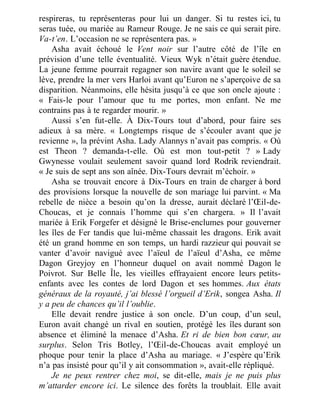 respireras, tu représenteras pour lui un danger. Si tu restes ici, tu
seras tuée, ou mariée au Rameur Rouge. Je ne sais ce qui serait pire.
Va-t’en. L’occasion ne se représentera pas. »
Asha avait échoué le Vent noir sur l’autre côté de l’île en
prévision d’une telle éventualité. Vieux Wyk n’était guère étendue.
La jeune femme pourrait regagner son navire avant que le soleil se
lève, prendre la mer vers Harloi avant qu’Euron ne s’aperçoive de sa
disparition. Néanmoins, elle hésita jusqu’à ce que son oncle ajoute :
« Fais-le pour l’amour que tu me portes, mon enfant. Ne me
contrains pas à te regarder mourir. »
Aussi s’en fut-elle. À Dix-Tours tout d’abord, pour faire ses
adieux à sa mère. « Longtemps risque de s’écouler avant que je
revienne », la prévint Asha. Lady Alannys n’avait pas compris. « Où
est Theon ? demanda-t-elle. Où est mon tout-petit ? » Lady
Gwynesse voulait seulement savoir quand lord Rodrik reviendrait.
« Je suis de sept ans son aînée. Dix-Tours devrait m’échoir. »
Asha se trouvait encore à Dix-Tours en train de charger à bord
des provisions lorsque la nouvelle de son mariage lui parvint. « Ma
rebelle de nièce a besoin qu’on la dresse, aurait déclaré l’Œil-de-
Choucas, et je connais l’homme qui s’en chargera. » Il l’avait
mariée à Erik Forgefer et désigné le Brise-enclumes pour gouverner
les îles de Fer tandis que lui-même chassait les dragons. Erik avait
été un grand homme en son temps, un hardi razzieur qui pouvait se
vanter d’avoir navigué avec l’aïeul de l’aïeul d’Asha, ce même
Dagon Greyjoy en l’honneur duquel on avait nommé Dagon le
Poivrot. Sur Belle Île, les vieilles effrayaient encore leurs petits-
enfants avec les contes de lord Dagon et ses hommes. Aux états
généraux de la royauté, j’ai blessé l’orgueil d’Erik, songea Asha. Il
y a peu de chances qu’il l’oublie.
Elle devait rendre justice à son oncle. D’un coup, d’un seul,
Euron avait changé un rival en soutien, protégé les îles durant son
absence et éliminé la menace d’Asha. Et ri de bien bon cœur, au
surplus. Selon Tris Botley, l’Œil-de-Choucas avait employé un
phoque pour tenir la place d’Asha au mariage. « J’espère qu’Erik
n’a pas insisté pour qu’il y ait consommation », avait-elle répliqué.
Je ne peux rentrer chez moi, se dit-elle, mais je ne puis plus
m’attarder encore ici. Le silence des forêts la troublait. Elle avait
 