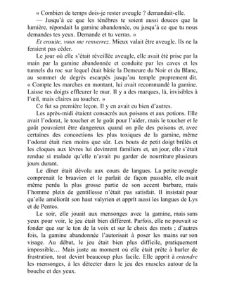 « Combien de temps dois-je rester aveugle ? demandait-elle.
— Jusqu’à ce que les ténèbres te soient aussi douces que la
lumière, répondait la gamine abandonnée, ou jusqu’à ce que tu nous
demandes tes yeux. Demande et tu verras. »
Et ensuite, vous me renverrez. Mieux valait être aveugle. Ils ne la
feraient pas céder.
Le jour où elle s’était réveillée aveugle, elle avait été prise par la
main par la gamine abandonnée et conduite par les caves et les
tunnels du roc sur lequel était bâtie la Demeure du Noir et du Blanc,
au sommet de degrés escarpés jusqu’au temple proprement dit.
« Compte les marches en montant, lui avait recommandé la gamine.
Laisse tes doigts effleurer le mur. Il y a des marques, là, invisibles à
l’œil, mais claires au toucher. »
Ce fut sa première leçon. Il y en avait eu bien d’autres.
Les après-midi étaient consacrés aux poisons et aux potions. Elle
avait l’odorat, le toucher et le goût pour l’aider, mais le toucher et le
goût pouvaient être dangereux quand on pile des poisons et, avec
certaines des concoctions les plus toxiques de la gamine, même
l’odorat était rien moins que sûr. Les bouts de petit doigt brûlés et
les cloques aux lèvres lui devinrent familiers et, un jour, elle s’était
rendue si malade qu’elle n’avait pu garder de nourriture plusieurs
jours durant.
Le dîner était dévolu aux cours de langues. La petite aveugle
comprenait le braavien et le parlait de façon passable, elle avait
même perdu la plus grosse partie de son accent barbare, mais
l’homme plein de gentillesse n’était pas satisfait. Il insistait pour
qu’elle améliorât son haut valyrien et apprît aussi les langues de Lys
et de Pentos.
Le soir, elle jouait aux mensonges avec la gamine, mais sans
yeux pour voir, le jeu était bien différent. Parfois, elle ne pouvait se
fonder que sur le ton de la voix et sur le choix des mots ; d’autres
fois, la gamine abandonnée l’autorisait à poser les mains sur son
visage. Au début, le jeu était bien plus difficile, pratiquement
impossible… Mais juste au moment où elle était prête à hurler de
frustration, tout devint beaucoup plus facile. Elle apprit à entendre
les mensonges, à les détecter dans le jeu des muscles autour de la
bouche et des yeux.
 