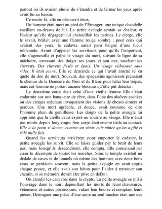 partout où ils avaient choisi de s’étendre et de fermer les yeux après
avoir bu au bassin.
Ce matin-là, elle en découvrit deux.
Un homme était mort au pied de l’Étranger, une unique chandelle
vacillant au-dessus de lui. La petite aveugle sentait sa chaleur, et
l’odeur qu’elle dégageait lui chatouillait les narines. Le cierge, elle
le savait, brûlait avec une flamme rouge sombre ; pour ceux qui
avaient des yeux, le cadavre aurait paru baigné d’une lueur
rubiconde. Avant d’appeler les serviteurs pour qu’ils l’emportent,
elle s’agenouilla et palpa le visage du mort, suivant la ligne de sa
mâchoire, caressant des doigts ses joues et son nez, touchant ses
cheveux. Des cheveux frisés et épais. Un visage séduisant, sans
rides. Il était jeune. Elle se demanda ce qui l’avait amené ici en
quête du don de mort. Souvent, des spadassins agonisants prenaient
le chemin de la Demeure du Noir et du Blanc pour hâter leur trépas,
mais cet homme ne portait aucune blessure qu’elle pût détecter.
Le deuxième corps était celui d’une vieille femme. Elle s’était
endormie sur une banquette de rêve, dans l’une des alcôves cachées
où des cierges spéciaux invoquaient des visions de choses aimées et
perdues. Une mort agréable, et douce, avait coutume de dire
l’homme plein de gentillesse. Les doigts de la petite aveugle lui
apprirent que la vieille avait expiré un sourire au visage. Elle n’était
pas morte depuis longtemps. Son corps était encore tiède au contact.
Elle a la peau si douce, comme un vieux cuir mince qu’on a plié et
ridé mille fois.
Quand les serviteurs arrivèrent pour emporter le cadavre, la
petite aveugle les suivit. Elle se laissa guider par le bruit de leurs
pas, mais lorsqu’ils descendirent, elle compta. Elle connaissait par
cœur le décompte de toutes les marches. Sous le temple existait un
dédale de caves et de tunnels où même des hommes avec deux bons
yeux se perdaient souvent, mais la petite aveugle en avait appris
chaque pouce, et elle avait son bâton pour l’aider à retrouver son
chemin, si sa mémoire devait être prise en défaut.
On étendit les cadavres dans la crypte. La petite aveugle se mit à
l’ouvrage dans le noir, dépouillant les morts de leurs chaussures,
vêtements et autres possessions, vidant leur bourse et comptant leurs
pièces. Distinguer une pièce d’une autre au seul toucher était une des
 