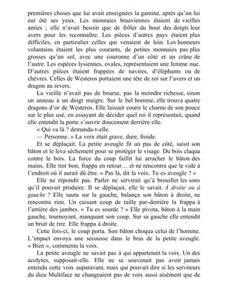 premières choses que lui avait enseignées la gamine, après qu’on lui
eut ôté ses yeux. Les monnaies braaviennes étaient de vieilles
amies ; elle n’avait besoin que de frôler du bout des doigts leur
avers pour les reconnaître. Les pièces d’autres pays étaient plus
difficiles, en particulier celles qui venaient de loin. Les honneurs
volantains étaient les plus courants, de petites monnaies pas plus
grosses qu’un sol, avec une couronne d’un côté et un crâne de
l’autre. Les espèces lysiennes, ovales, représentaient une femme nue.
D’autres pièces étaient frappées de navires, d’éléphants ou de
chèvres. Celles de Westeros portaient une tête de roi sur l’avers et un
dragon au revers.
La vieille n’avait pas de bourse, pas la moindre richesse, sinon
un anneau à un doigt maigre. Sur le bel homme, elle trouva quatre
dragons d’or de Westeros. Elle laissait courir le charnu de son pouce
sur le plus usé, en essayant de décider quel roi il représentait, quand
elle entendit la porte s’ouvrir doucement derrière elle.
« Qui va là ? demanda-t-elle.
— Personne. » La voix était grave, dure, froide.
Et se déplaçait. La petite aveugle fit un pas de côté, saisit son
bâton et le leva sèchement pour se protéger le visage. Du bois claqua
contre le bois. La force du coup faillit lui arracher le bâton des
mains. Elle tint bon, frappa en retour… et ne rencontra que le vide à
l’endroit où il aurait dû être. « Pas là, dit la voix. Tu es aveugle ? »
Elle ne répondit pas. Parler ne servirait qu’à brouiller les sons
qu’il pouvait produire. Il se déplaçait, elle le savait. À droite ou à
gauche ? Elle sauta sur la gauche, balança son bâton à droite, ne
rencontra rien. Un cuisant coup de taille par-derrière la frappa à
l’arrière des jambes. « Tu es sourde ? » Elle pivota, bâton à la main
gauche, tournoyant, manquant son coup. Sur sa gauche elle entendit
un bruit de rire. Elle frappa à droite.
Cette fois-ci, le coup porta. Son bâton choqua celui de l’homme.
L’impact envoya une secousse dans le bras de la petite aveugle.
« Bien », commenta la voix.
La petite aveugle ne savait pas à qui appartenait la voix. Un des
acolytes, supposait-elle. Elle ne se souvenait pas avoir jamais
entendu cette voix auparavant, mais qui pouvait dire si les serviteurs
du dieu Multiface ne changeaient pas de voix aussi aisément que de
 