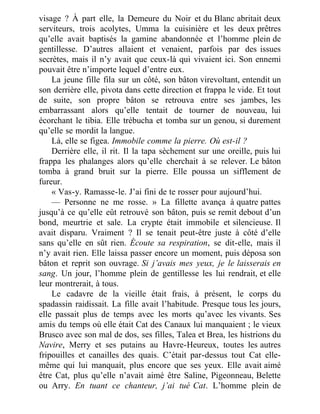 visage ? À part elle, la Demeure du Noir et du Blanc abritait deux
serviteurs, trois acolytes, Umma la cuisinière et les deux prêtres
qu’elle avait baptisés la gamine abandonnée et l’homme plein de
gentillesse. D’autres allaient et venaient, parfois par des issues
secrètes, mais il n’y avait que ceux-là qui vivaient ici. Son ennemi
pouvait être n’importe lequel d’entre eux.
La jeune fille fila sur un côté, son bâton virevoltant, entendit un
son derrière elle, pivota dans cette direction et frappa le vide. Et tout
de suite, son propre bâton se retrouva entre ses jambes, les
embarrassant alors qu’elle tentait de tourner de nouveau, lui
écorchant le tibia. Elle trébucha et tomba sur un genou, si durement
qu’elle se mordit la langue.
Là, elle se figea. Immobile comme la pierre. Où est-il ?
Derrière elle, il rit. Il la tapa sèchement sur une oreille, puis lui
frappa les phalanges alors qu’elle cherchait à se relever. Le bâton
tomba à grand bruit sur la pierre. Elle poussa un sifflement de
fureur.
« Vas-y. Ramasse-le. J’ai fini de te rosser pour aujourd’hui.
— Personne ne me rosse. » La fillette avança à quatre pattes
jusqu’à ce qu’elle eût retrouvé son bâton, puis se remit debout d’un
bond, meurtrie et sale. La crypte était immobile et silencieuse. Il
avait disparu. Vraiment ? Il se tenait peut-être juste à côté d’elle
sans qu’elle en sût rien. Écoute sa respiration, se dit-elle, mais il
n’y avait rien. Elle laissa passer encore un moment, puis déposa son
bâton et reprit son ouvrage. Si j’avais mes yeux, je le laisserais en
sang. Un jour, l’homme plein de gentillesse les lui rendrait, et elle
leur montrerait, à tous.
Le cadavre de la vieille était frais, à présent, le corps du
spadassin raidissait. La fille avait l’habitude. Presque tous les jours,
elle passait plus de temps avec les morts qu’avec les vivants. Ses
amis du temps où elle était Cat des Canaux lui manquaient ; le vieux
Brusco avec son mal de dos, ses filles, Talea et Brea, les histrions du
Navire, Merry et ses putains au Havre-Heureux, toutes les autres
fripouilles et canailles des quais. C’était par-dessus tout Cat elle-
même qui lui manquait, plus encore que ses yeux. Elle avait aimé
être Cat, plus qu’elle n’avait aimé être Saline, Pigeonneau, Belette
ou Arry. En tuant ce chanteur, j’ai tué Cat. L’homme plein de
 