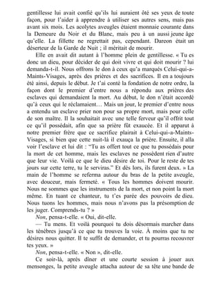 gentillesse lui avait confié qu’ils lui auraient ôté ses yeux de toute
façon, pour l’aider à apprendre à utiliser ses autres sens, mais pas
avant six mois. Les acolytes aveugles étaient monnaie courante dans
la Demeure du Noir et du Blanc, mais peu à un aussi jeune âge
qu’elle. La fillette ne regrettait pas, cependant. Dareon était un
déserteur de la Garde de Nuit ; il méritait de mourir.
Elle en avait dit autant à l’homme plein de gentillesse. « Tu es
donc un dieu, pour décider de qui doit vivre et qui doit mourir ? lui
demanda-t-il. Nous offrons le don à ceux qu’a marqués Celui-qui-a-
Maints-Visages, après des prières et des sacrifices. Il en a toujours
été ainsi, depuis le début. Je t’ai conté la fondation de notre ordre, la
façon dont le premier d’entre nous a répondu aux prières des
esclaves qui demandaient la mort. Au début, le don n’était accordé
qu’à ceux qui le réclamaient… Mais un jour, le premier d’entre nous
a entendu un esclave prier non pour sa propre mort, mais pour celle
de son maître. Il la souhaitait avec une telle ferveur qu’il offrit tout
ce qu’il possédait, afin que sa prière fût exaucée. Et il apparut à
notre premier frère que ce sacrifice plairait à Celui-qui-a-Maints-
Visages, si bien que cette nuit-là il exauça la prière. Ensuite, il alla
voir l’esclave et lui dit : “Tu as offert tout ce que tu possédais pour
la mort de cet homme, mais les esclaves ne possèdent rien d’autre
que leur vie. Voilà ce que le dieu désire de toi. Pour le reste de tes
jours sur cette terre, tu le serviras.” Et dès lors, ils furent deux. » La
main de l’homme se referma autour du bras de la petite aveugle,
avec douceur, mais fermeté. « Tous les hommes doivent mourir.
Nous ne sommes que les instruments de la mort, et non point la mort
même. En tuant ce chanteur, tu t’es parée des pouvoirs de dieu.
Nous tuons les hommes, mais nous n’avons pas la présomption de
les juger. Comprends-tu ? »
Non, pensa-t-elle. « Oui, dit-elle.
— Tu mens. Et voilà pourquoi tu dois désormais marcher dans
les ténèbres jusqu’à ce que tu trouves la voie. À moins que tu ne
désires nous quitter. Il te suffit de demander, et tu pourras recouvrer
tes yeux. »
Non, pensa-t-elle. « Non », dit-elle.
Ce soir-là, après dîner et une courte session à jouer aux
mensonges, la petite aveugle attacha autour de sa tête une bande de
 
