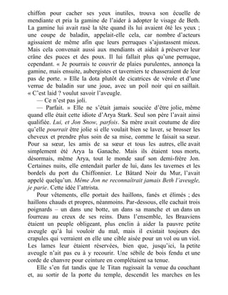 chiffon pour cacher ses yeux inutiles, trouva son écuelle de
mendiante et pria la gamine de l’aider à adopter le visage de Beth.
La gamine lui avait rasé la tête quand ils lui avaient ôté les yeux ;
une coupe de baladin, appelait-elle cela, car nombre d’acteurs
agissaient de même afin que leurs perruques s’ajustassent mieux.
Mais cela convenait aussi aux mendiants et aidait à préserver leur
crâne des puces et des poux. Il lui fallait plus qu’une perruque,
cependant. « Je pourrais te couvrir de plaies purulentes, annonça la
gamine, mais ensuite, aubergistes et taverniers te chasseraient de leur
pas de porte. » Elle la dota plutôt de cicatrices de vérole et d’une
verrue de baladin sur une joue, avec un poil noir qui en saillait.
« C’est laid ? voulut savoir l’aveugle.
— Ce n’est pas joli.
— Parfait. » Elle ne s’était jamais souciée d’être jolie, même
quand elle était cette idiote d’Arya Stark. Seul son père l’avait ainsi
qualifiée. Lui, et Jon Snow, parfois. Sa mère avait coutume de dire
qu’elle pourrait être jolie si elle voulait bien se laver, se brosser les
cheveux et prendre plus soin de sa mise, comme le faisait sa sœur.
Pour sa sœur, les amis de sa sœur et tous les autres, elle avait
simplement été Arya la Ganache. Mais ils étaient tous morts,
désormais, même Arya, tout le monde sauf son demi-frère Jon.
Certaines nuits, elle entendait parler de lui, dans les tavernes et les
bordels du port du Chiffonnier. Le Bâtard Noir du Mur, l’avait
appelé quelqu’un. Même Jon ne reconnaîtrait jamais Beth l’aveugle,
je parie. Cette idée l’attrista.
Pour vêtements, elle portait des haillons, fanés et élimés ; des
haillons chauds et propres, néanmoins. Par-dessous, elle cachait trois
poignards – un dans une botte, un dans sa manche et un dans un
fourreau au creux de ses reins. Dans l’ensemble, les Braaviens
étaient un peuple obligeant, plus enclin à aider la pauvre petite
aveugle qu’à lui vouloir du mal, mais il existait toujours des
crapules qui verraient en elle une cible aisée pour un vol ou un viol.
Les lames leur étaient réservées, bien que, jusqu’ici, la petite
aveugle n’ait pas eu à y recourir. Une sébile de bois fendu et une
corde de chanvre pour ceinture en complétaient sa tenue.
Elle s’en fut tandis que le Titan rugissait la venue du couchant
et, au sortir de la porte du temple, descendit les marches en les
 