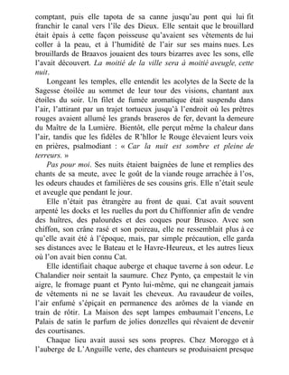 comptant, puis elle tapota de sa canne jusqu’au pont qui lui fit
franchir le canal vers l’île des Dieux. Elle sentait que le brouillard
était épais à cette façon poisseuse qu’avaient ses vêtements de lui
coller à la peau, et à l’humidité de l’air sur ses mains nues. Les
brouillards de Braavos jouaient des tours bizarres avec les sons, elle
l’avait découvert. La moitié de la ville sera à moitié aveugle, cette
nuit.
Longeant les temples, elle entendit les acolytes de la Secte de la
Sagesse étoilée au sommet de leur tour des visions, chantant aux
étoiles du soir. Un filet de fumée aromatique était suspendu dans
l’air, l’attirant par un trajet tortueux jusqu’à l’endroit où les prêtres
rouges avaient allumé les grands braseros de fer, devant la demeure
du Maître de la Lumière. Bientôt, elle perçut même la chaleur dans
l’air, tandis que les fidèles de R’hllor le Rouge élevaient leurs voix
en prières, psalmodiant : « Car la nuit est sombre et pleine de
terreurs. »
Pas pour moi. Ses nuits étaient baignées de lune et remplies des
chants de sa meute, avec le goût de la viande rouge arrachée à l’os,
les odeurs chaudes et familières de ses cousins gris. Elle n’était seule
et aveugle que pendant le jour.
Elle n’était pas étrangère au front de quai. Cat avait souvent
arpenté les docks et les ruelles du port du Chiffonnier afin de vendre
des huîtres, des palourdes et des coques pour Brusco. Avec son
chiffon, son crâne rasé et son poireau, elle ne ressemblait plus à ce
qu’elle avait été à l’époque, mais, par simple précaution, elle garda
ses distances avec le Bateau et le Havre-Heureux, et les autres lieux
où l’on avait bien connu Cat.
Elle identifiait chaque auberge et chaque taverne à son odeur. Le
Chalandier noir sentait la saumure. Chez Pynto, ça empestait le vin
aigre, le fromage puant et Pynto lui-même, qui ne changeait jamais
de vêtements ni ne se lavait les cheveux. Au ravaudeur de voiles,
l’air enfumé s’épiçait en permanence des arômes de la viande en
train de rôtir. La Maison des sept lampes embaumait l’encens, Le
Palais de satin le parfum de jolies donzelles qui rêvaient de devenir
des courtisanes.
Chaque lieu avait aussi ses sons propres. Chez Moroggo et à
l’auberge de L’Anguille verte, des chanteurs se produisaient presque
 
