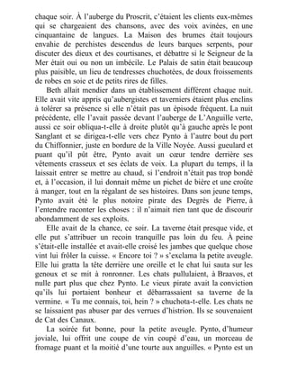 chaque soir. À l’auberge du Proscrit, c’étaient les clients eux-mêmes
qui se chargeaient des chansons, avec des voix avinées, en une
cinquantaine de langues. La Maison des brumes était toujours
envahie de perchistes descendus de leurs barques serpents, pour
discuter des dieux et des courtisanes, et débattre si le Seigneur de la
Mer était oui ou non un imbécile. Le Palais de satin était beaucoup
plus paisible, un lieu de tendresses chuchotées, de doux froissements
de robes en soie et de petits rires de filles.
Beth allait mendier dans un établissement différent chaque nuit.
Elle avait vite appris qu’aubergistes et taverniers étaient plus enclins
à tolérer sa présence si elle n’était pas un épisode fréquent. La nuit
précédente, elle l’avait passée devant l’auberge de L’Anguille verte,
aussi ce soir obliqua-t-elle à droite plutôt qu’à gauche après le pont
Sanglant et se dirigea-t-elle vers chez Pynto à l’autre bout du port
du Chiffonnier, juste en bordure de la Ville Noyée. Aussi gueulard et
puant qu’il pût être, Pynto avait un cœur tendre derrière ses
vêtements crasseux et ses éclats de voix. La plupart du temps, il la
laissait entrer se mettre au chaud, si l’endroit n’était pas trop bondé
et, à l’occasion, il lui donnait même un pichet de bière et une croûte
à manger, tout en la régalant de ses histoires. Dans son jeune temps,
Pynto avait été le plus notoire pirate des Degrés de Pierre, à
l’entendre raconter les choses : il n’aimait rien tant que de discourir
abondamment de ses exploits.
Elle avait de la chance, ce soir. La taverne était presque vide, et
elle put s’attribuer un recoin tranquille pas loin du feu. À peine
s’était-elle installée et avait-elle croisé les jambes que quelque chose
vint lui frôler la cuisse. « Encore toi ? » s’exclama la petite aveugle.
Elle lui gratta la tête derrière une oreille et le chat lui sauta sur les
genoux et se mit à ronronner. Les chats pullulaient, à Braavos, et
nulle part plus que chez Pynto. Le vieux pirate avait la conviction
qu’ils lui portaient bonheur et débarrassaient sa taverne de la
vermine. « Tu me connais, toi, hein ? » chuchota-t-elle. Les chats ne
se laissaient pas abuser par des verrues d’histrion. Ils se souvenaient
de Cat des Canaux.
La soirée fut bonne, pour la petite aveugle. Pynto, d’humeur
joviale, lui offrit une coupe de vin coupé d’eau, un morceau de
fromage puant et la moitié d’une tourte aux anguilles. « Pynto est un
 