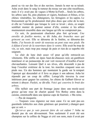 passé sa vie sur des îles et des navires. Jamais la mer ne se taisait.
Asha avait dans le sang la rumeur du ressac sur une côte rocailleuse,
mais il n’y avait pas de vagues à Motte-la-Forêt… Seuls les arbres,
les arbres sans fin, pins plantons et vigiers, bouleaux et frênes, et les
chênes vénérables, les châtaigniers, les ferrugiers et les sapins. Le
bruissement qu’ils produisaient était plus doux que celui de la mer,
et elle ne l’entendait que lorsque le vent se levait ; alors, ce soupir
semblait monter de partout autour d’elle, comme si les arbres
murmuraient ensemble dans une langue qu’elle ne comprenait pas.
Ce soir, ils paraissaient chuchoter plus fort qu’avant. Une
envolée de feuilles mortes, se dit Asha, des branches nues qui
grincent au vent. Elle se détourna de la fenêtre, se détourna des
forêts. J’ai besoin de sentir de nouveau un pont sous mes pieds. Ou
à défaut d’avoir de la nourriture dans le ventre. Elle avait bu trop de
vin, ce soir, mais trop peu mangé de pain et rien de ce superbe rôti
saignant.
Le clair de lune était assez vif pour qu’elle retrouvât ses
vêtements. Elle enfila un épais haut-de-chausses noir, un gambison
matelassé et un justaucorps de cuir vert recouvert d’écailles d’acier
chevauchantes. Laissant Qarl à ses rêves, elle descendit à pas de
loup l’escalier extérieur de la tour, les marches craquant sous ses
pieds nus. Un des hommes qui montaient la garde sur le rempart
l’aperçut qui descendait et il leva sa pique à son adresse. Asha lui
répondit par un coup de sifflet. Lorsqu’elle traversa la cour
intérieure pour gagner les cuisines, les chiens de Galbart Glover se
mirent à aboyer. Parfait, se dit-elle. Voici qui couvrira le bruit des
arbres.
Elle taillait une part de fromage jaune dans une meule aussi
grosse qu’une roue de chariot quand Tris Botley entra dans la
cuisine, emmitouflé dans une épaisse cape de fourrure. « Ma reine.
— Pas de moquerie.
— Toujours vous régnerez sur mon cœur. Ce ne sont pas ces
gueulards imbéciles aux états généraux qui pourront y changer quoi
que ce soit. »
Qu’est-ce que je vais pouvoir faire de cet enfant ? Asha ne
doutait pas de son dévouement. Non seulement il avait été son
champion sur la colline de Nagga et crié son nom, mais il avait par
 