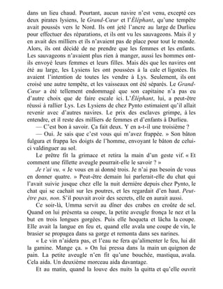 dans un lieu chaud. Pourtant, aucun navire n’est venu, excepté ces
deux pirates lysiens, le Grand-Cœur et l’Éléphant, qu’une tempête
avait poussés vers le Nord. Ils ont jeté l’ancre au large de Durlieu
pour effectuer des réparations, et ils ont vu les sauvageons. Mais il y
en avait des milliers et ils n’avaient pas de place pour tout le monde.
Alors, ils ont décidé de ne prendre que les femmes et les enfants.
Les sauvageons n’avaient plus rien à manger, aussi les hommes ont-
ils envoyé leurs femmes et leurs filles. Mais dès que les navires ont
été au large, les Lysiens les ont poussées à la cale et ligotées. Ils
avaient l’intention de toutes les vendre à Lys. Seulement, ils ont
croisé une autre tempête, et les vaisseaux ont été séparés. Le Grand-
Cœur a été tellement endommagé que son capitaine n’a pas eu
d’autre choix que de faire escale ici. L’Éléphant, lui, a peut-être
réussi à rallier Lys. Les Lysiens de chez Pynto estimaient qu’il allait
revenir avec d’autres navires. Le prix des esclaves grimpe, à les
entendre, et il reste des milliers de femmes et d’enfants à Durlieu.
— C’est bon à savoir. Ça fait deux. Y en a-t-il une troisième ?
— Oui. Je sais que c’est vous qui m’avez frappée. » Son bâton
fulgura et frappa les doigts de l’homme, envoyant le bâton de celui-
ci valdinguer au sol.
Le prêtre fit la grimace et retira la main d’un geste vif. « Et
comment une fillette aveugle pourrait-elle le savoir ? »
Je t’ai vu. « Je vous en ai donné trois. Je n’ai pas besoin de vous
en donner quatre. » Peut-être demain lui parlerait-elle du chat qui
l’avait suivie jusque chez elle la nuit dernière depuis chez Pynto, le
chat qui se cachait sur les poutres, et les regardait d’en haut. Peut-
être pas, non. S’il pouvait avoir des secrets, elle en aurait aussi.
Ce soir-là, Umma servit au dîner des crabes en croûte de sel.
Quand on lui présenta sa coupe, la petite aveugle fronça le nez et la
but en trois longues gorgées. Puis elle hoqueta et lâcha la coupe.
Elle avait la langue en feu et, quand elle avala une coupe de vin, le
brasier se propagea dans sa gorge et remonta dans ses narines.
« Le vin n’aidera pas, et l’eau ne fera qu’alimenter le feu, lui dit
la gamine. Mange ça. » On lui pressa dans la main un quignon de
pain. La petite aveugle n’en fit qu’une bouchée, mastiqua, avala.
Cela aida. Un deuxième morceau aida davantage.
Et au matin, quand la louve des nuits la quitta et qu’elle ouvrit
 