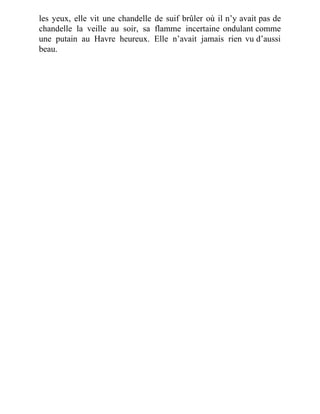 les yeux, elle vit une chandelle de suif brûler où il n’y avait pas de
chandelle la veille au soir, sa flamme incertaine ondulant comme
une putain au Havre heureux. Elle n’avait jamais rien vu d’aussi
beau.
 