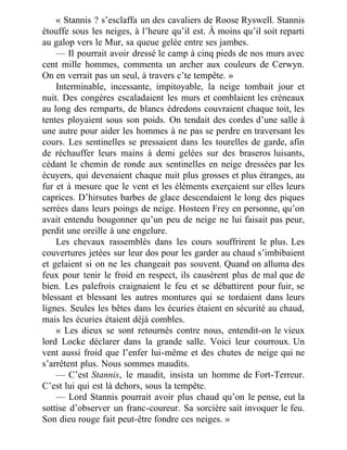 « Stannis ? s’esclaffa un des cavaliers de Roose Ryswell. Stannis
étouffe sous les neiges, à l’heure qu’il est. À moins qu’il soit reparti
au galop vers le Mur, sa queue gelée entre ses jambes.
— Il pourrait avoir dressé le camp à cinq pieds de nos murs avec
cent mille hommes, commenta un archer aux couleurs de Cerwyn.
On en verrait pas un seul, à travers c’te tempête. »
Interminable, incessante, impitoyable, la neige tombait jour et
nuit. Des congères escaladaient les murs et comblaient les créneaux
au long des remparts, de blancs édredons couvraient chaque toit, les
tentes ployaient sous son poids. On tendait des cordes d’une salle à
une autre pour aider les hommes à ne pas se perdre en traversant les
cours. Les sentinelles se pressaient dans les tourelles de garde, afin
de réchauffer leurs mains à demi gelées sur des braseros luisants,
cédant le chemin de ronde aux sentinelles en neige dressées par les
écuyers, qui devenaient chaque nuit plus grosses et plus étranges, au
fur et à mesure que le vent et les éléments exerçaient sur elles leurs
caprices. D’hirsutes barbes de glace descendaient le long des piques
serrées dans leurs poings de neige. Hosteen Frey en personne, qu’on
avait entendu bougonner qu’un peu de neige ne lui faisait pas peur,
perdit une oreille à une engelure.
Les chevaux rassemblés dans les cours souffrirent le plus. Les
couvertures jetées sur leur dos pour les garder au chaud s’imbibaient
et gelaient si on ne les changeait pas souvent. Quand on alluma des
feux pour tenir le froid en respect, ils causèrent plus de mal que de
bien. Les palefrois craignaient le feu et se débattirent pour fuir, se
blessant et blessant les autres montures qui se tordaient dans leurs
lignes. Seules les bêtes dans les écuries étaient en sécurité au chaud,
mais les écuries étaient déjà combles.
« Les dieux se sont retournés contre nous, entendit-on le vieux
lord Locke déclarer dans la grande salle. Voici leur courroux. Un
vent aussi froid que l’enfer lui-même et des chutes de neige qui ne
s’arrêtent plus. Nous sommes maudits.
— C’est Stannis, le maudit, insista un homme de Fort-Terreur.
C’est lui qui est là dehors, sous la tempête.
— Lord Stannis pourrait avoir plus chaud qu’on le pense, eut la
sottise d’observer un franc-coureur. Sa sorcière sait invoquer le feu.
Son dieu rouge fait peut-être fondre ces neiges. »
 