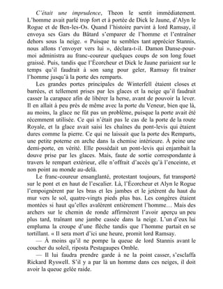 C’était une imprudence, Theon le sentit immédiatement.
L’homme avait parlé trop fort et à portée de Dick le Jaune, d’Alyn le
Rogue et de Ben-les-Os. Quand l’histoire parvint à lord Ramsay, il
envoya ses Gars du Bâtard s’emparer de l’homme et l’entraîner
dehors sous la neige. « Puisque tu sembles tant apprécier Stannis,
nous allons t’envoyer vers lui », déclara-t-il. Damon Danse-pour-
moi administra au franc-coureur quelques coups de son long fouet
graissé. Puis, tandis que l’Écorcheur et Dick le Jaune pariaient sur le
temps qu’il faudrait à son sang pour geler, Ramsay fit traîner
l’homme jusqu’à la porte des remparts.
Les grandes portes principales de Winterfell étaient closes et
barrées, et tellement prises par les glaces et la neige qu’il faudrait
casser la carapace afin de libérer la herse, avant de pouvoir la lever.
Il en allait à peu près de même avec la porte du Veneur, bien que là,
au moins, la glace ne fût pas un problème, puisque la porte avait été
récemment utilisée. Ce qui n’était pas le cas de la porte de la route
Royale, et la glace avait saisi les chaînes du pont-levis qui étaient
dures comme la pierre. Ce qui ne laissait que la porte des Remparts,
une petite poterne en arche dans la chemise intérieure. À peine une
demi-porte, en vérité. Elle possédait un pont-levis qui enjambait la
douve prise par les glaces. Mais, faute de sortie correspondante à
travers le rempart extérieur, elle n’offrait d’accès qu’à l’enceinte, et
non point au monde au-delà.
Le franc-coureur ensanglanté, protestant toujours, fut transporté
sur le pont et en haut de l’escalier. Là, l’Écorcheur et Alyn le Rogue
l’empoignèrent par les bras et les jambes et le jetèrent du haut du
mur vers le sol, quatre-vingts pieds plus bas. Les congères étaient
montées si haut qu’elles avalèrent entièrement l’homme… Mais des
archers sur le chemin de ronde affirmèrent l’avoir aperçu un peu
plus tard, traînant une jambe cassée dans la neige. L’un d’eux lui
empluma la croupe d’une flèche tandis que l’homme partait en se
tortillant. « Il sera mort d’ici une heure, promit lord Ramsay.
— À moins qu’il ne pompe la queue de lord Stannis avant le
coucher du soleil, riposta Pestagaupes Omble.
— Il lui faudra prendre garde à ne la point casser, s’esclaffa
Rickard Ryswell. S’il y a par là un homme dans ces neiges, il doit
avoir la queue gelée raide.
 