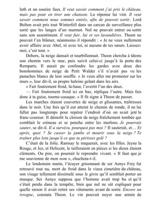 luth et un sourire faux. Il veut savoir comment j’ai pris le château,
mais pas pour en tirer une chanson. La réponse lui vint. Il veut
savoir comment nous sommes entrés, afin de pouvoir sortir. Lord
Bolton avait pris tout Winterfell dans un carcan de surveillance plus
serré que les langes d’un marmot. Nul ne pouvait entrer ou sortir
sans son assentiment. Il veut fuir, lui et ses lavandières. Theon ne
pouvait l’en blâmer, néanmoins il répondit : « Je ne veux nullement
avoir affaire avec Abel, ni avec toi, ni aucune de tes sœurs. Laissez-
moi, c’est tout. »
Dehors, la neige dansait et tourbillonnait. Theon chercha à tâtons
son chemin vers le mur, puis suivit celui-ci jusqu’à la porte des
Remparts. Il aurait pu confondre les gardes avec deux des
bonshommes de neige de Petit Walder s’il n’avait pas vu les
panaches blancs de leur souffle. « Je veux aller me promener sur les
murs », leur dit-il, sa propre haleine gelant dans les airs.
« Fait foutrement froid, là-haut, l’avertit l’un des deux.
— Fait foutrement froid ici en bas, répliqua l’autre. Mais fais
donc à ta guise, tourne-casaque. » Il fit signe à Theon de passer.
Les marches étaient couvertes de neige et glissantes, traîtresses
dans le noir. Une fois qu’il eut atteint le chemin de ronde, il ne lui
fallut pas longtemps pour repérer l’endroit d’où on avait jeté le
franc-coureur. Il démolit la cloison de neige fraîchement tombée qui
comblait le créneau et se pencha entre les merlons. Je pourrais
sauter, se dit-il. Il a survécu, pourquoi pas moi ? Il sauterait, et… Et
après, quoi ? Se casser la jambe et mourir sous la neige ? Te
traîner plus loin jusqu’à ce que tu périsses gelé ?
C’était de la folie. Ramsay le traquerait, avec les filles. Jeyne la
Rouge, et Jez, et Helicent, le tailleraient en pièces si les dieux étaient
cléments. Ou pire, on pourrait le reprendre vivant. « Il faut que je
me souvienne de mon nom », chuchota-t-il.
Le lendemain matin, l’écuyer grisonnant de ser Aenys Frey fut
retrouvé tout nu, mort de froid dans le vieux cimetière du château,
son visage tellement dissimulé sous le givre qu’il semblait porter un
masque. Ser Aenys supposa que l’homme avait trop bu et qu’il
s’était perdu dans la tempête, bien que nul ne sût expliquer pour
quelle raison il avait retiré ses vêtements avant de sortir. Encore un
ivrogne, constata Theon. Le vin pouvait noyer une armée de
 