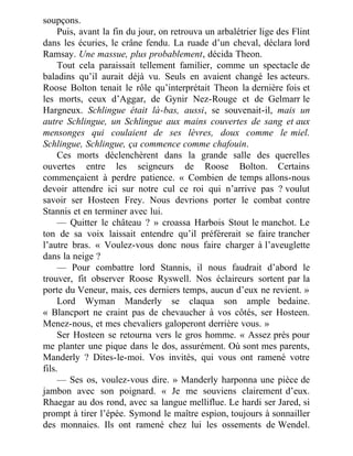 soupçons.
Puis, avant la fin du jour, on retrouva un arbalétrier lige des Flint
dans les écuries, le crâne fendu. La ruade d’un cheval, déclara lord
Ramsay. Une massue, plus probablement, décida Theon.
Tout cela paraissait tellement familier, comme un spectacle de
baladins qu’il aurait déjà vu. Seuls en avaient changé les acteurs.
Roose Bolton tenait le rôle qu’interprétait Theon la dernière fois et
les morts, ceux d’Aggar, de Gynir Nez-Rouge et de Gelmarr le
Hargneux. Schlingue était là-bas, aussi, se souvenait-il, mais un
autre Schlingue, un Schlingue aux mains couvertes de sang et aux
mensonges qui coulaient de ses lèvres, doux comme le miel.
Schlingue, Schlingue, ça commence comme chafouin.
Ces morts déclenchèrent dans la grande salle des querelles
ouvertes entre les seigneurs de Roose Bolton. Certains
commençaient à perdre patience. « Combien de temps allons-nous
devoir attendre ici sur notre cul ce roi qui n’arrive pas ? voulut
savoir ser Hosteen Frey. Nous devrions porter le combat contre
Stannis et en terminer avec lui.
— Quitter le château ? » croassa Harbois Stout le manchot. Le
ton de sa voix laissait entendre qu’il préférerait se faire trancher
l’autre bras. « Voulez-vous donc nous faire charger à l’aveuglette
dans la neige ?
— Pour combattre lord Stannis, il nous faudrait d’abord le
trouver, fit observer Roose Ryswell. Nos éclaireurs sortent par la
porte du Veneur, mais, ces derniers temps, aucun d’eux ne revient. »
Lord Wyman Manderly se claqua son ample bedaine.
« Blancport ne craint pas de chevaucher à vos côtés, ser Hosteen.
Menez-nous, et mes chevaliers galoperont derrière vous. »
Ser Hosteen se retourna vers le gros homme. « Assez près pour
me planter une pique dans le dos, assurément. Où sont mes parents,
Manderly ? Dites-le-moi. Vos invités, qui vous ont ramené votre
fils.
— Ses os, voulez-vous dire. » Manderly harponna une pièce de
jambon avec son poignard. « Je me souviens clairement d’eux.
Rhaegar au dos rond, avec sa langue melliflue. Le hardi ser Jared, si
prompt à tirer l’épée. Symond le maître espion, toujours à sonnailler
des monnaies. Ils ont ramené chez lui les ossements de Wendel.
 