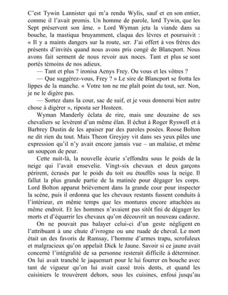 C’est Tywin Lannister qui m’a rendu Wylis, sauf et en son entier,
comme il l’avait promis. Un homme de parole, lord Tywin, que les
Sept préservent son âme. » Lord Wyman jeta la viande dans sa
bouche, la mastiqua bruyamment, claqua des lèvres et poursuivit :
« Il y a maints dangers sur la route, ser. J’ai offert à vos frères des
présents d’invités quand nous avons pris congé de Blancport. Nous
avons fait serment de nous revoir aux noces. Tant et plus se sont
portés témoins de nos adieux.
— Tant et plus ? ironisa Aenys Frey. Ou vous et les vôtres ?
— Que suggérez-vous, Frey ? » Le sire de Blancport se frotta les
lippes de la manche. « Votre ton ne me plaît point du tout, ser. Non,
je ne le digère pas.
— Sortez dans la cour, sac de suif, et je vous donnerai bien autre
chose à digérer », riposta ser Hosteen.
Wyman Manderly éclata de rire, mais une douzaine de ses
chevaliers se levèrent d’un même élan. Il échut à Roger Ryswell et à
Barbrey Dustin de les apaiser par des paroles posées. Roose Bolton
ne dit rien du tout. Mais Theon Greyjoy vit dans ses yeux pâles une
expression qu’il n’y avait encore jamais vue – un malaise, et même
un soupçon de peur.
Cette nuit-là, la nouvelle écurie s’effondra sous le poids de la
neige qui l’avait ensevelie. Vingt-six chevaux et deux garçons
périrent, écrasés par le poids du toit ou étouffés sous la neige. Il
fallut la plus grande partie de la matinée pour dégager les corps.
Lord Bolton apparut brièvement dans la grande cour pour inspecter
la scène, puis il ordonna que les chevaux restants fussent conduits à
l’intérieur, en même temps que les montures encore attachées au
même endroit. Et les hommes n’avaient pas sitôt fini de dégager les
morts et d’équarrir les chevaux qu’on découvrit un nouveau cadavre.
On ne pouvait pas balayer celui-ci d’un geste négligent en
l’attribuant à une chute d’ivrogne ou une ruade de cheval. Le mort
était un des favoris de Ramsay, l’homme d’armes trapu, scrofuleux
et malgracieux qu’on appelait Dick le Jaune. Savoir si ce jaune avait
concerné l’intégralité de sa personne resterait difficile à déterminer.
On lui avait tranché le jaquemart pour le lui fourrer en bouche avec
tant de vigueur qu’on lui avait cassé trois dents, et quand les
cuisiniers le trouvèrent dehors, sous les cuisines, enfoui jusqu’au
 