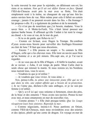 la suite traversé la mer pour la rejoindre, en délaissant son roi, les
siens et sa maison. Non qu’il ait osé défier Euron en face. Quand
l’Œil-de-Choucas avait pris la mer avec sa flotte, Tris était
simplement resté à la traîne, ne changeant de cap qu’une fois les
autres navires hors de vue. Mais même pour cela il fallait un certain
courage ; jamais il ne pourrait revenir dans les îles. « Du fromage ?
lui proposa-t-elle. Il y a également du jambon et de la moutarde.
— Ce n’est pas de nourriture que j’ai besoin, madame. Vous le
savez bien. » À Motte-la-Forêt, Tris s’était laissé pousser une
épaisse barbe brune. Il affirmait qu’elle l’aidait à lui tenir le visage
au chaud. « Je vous ai vue, de la tour de guet.
— Si tu es de garde, que fiches-tu ici ?
— Cromm est là-haut, avec Hagen la Trompe. De combien
d’yeux avons-nous besoin pour surveiller des feuillages frissonner
au clair de lune ? Il faut que nous discutions.
— Encore ? » Elle poussa un soupir. « Tu connais la fille
d’Hagen, celle qui a les cheveux roux. Elle tient un navire aussi bien
qu’un homme et a un joli minois. Dix-sept ans, et je l’ai vue te
regarder.
— Je ne veux pas de la fille d’Hagen. » Il faillit la toucher, avant
de se raviser. « Asha, il est temps de partir. Moat Cailin était la
seule chose qui retenait la marée. Si nous restons ici, les Nordiens
nous tueront tous, vous le savez.
— Voudrais-tu que je m’enfuie ?
— Je voudrais que vous viviez. Je vous aime. »
Non, pensa-t-elle, tu aimes une innocente jeune fille qui ne vit
que dans ta tête, une enfant affolée qui a besoin de ta protection.
« Je ne t’aime pas, déclara-t-elle sans ambages, et je ne suis pas
femme à m’enfuir.
— Qu’y a-t-il ici qui vous retienne si fortement, sinon des pins,
de la boue et des ennemis ? Nous avons nos navires. Prenez la mer
avec moi, et nous entamerons en mer de nouvelles vies.
— Comme pirates ? » Elle était presque tentée. Que les Loups
récupèrent leurs bois sinistres. Reprends la mer.
« Comme négociants, insista-t-il. Nous partirons en Orient,
comme l’Œil-de-Choucas, mais nous reviendrons avec des soieries
et des épices, plutôt qu’une corne de dragon. Un voyage en mer de
 