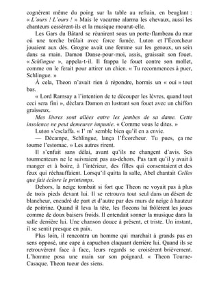 cognèrent même du poing sur la table au refrain, en beuglant :
« L’ours ! L’ours ! » Mais le vacarme alarma les chevaux, aussi les
chanteurs cessèrent-ils et la musique mourut-elle.
Les Gars du Bâtard se réunirent sous un porte-flambeau du mur
où une torche brûlait avec force fumée. Luton et l’Écorcheur
jouaient aux dés. Grogne avait une femme sur les genoux, un sein
dans sa main. Damon Danse-pour-moi, assis, graissait son fouet.
« Schlingue », appela-t-il. Il frappa le fouet contre son mollet,
comme on le ferait pour attirer un chien. « Tu recommences à puer,
Schlingue. »
À cela, Theon n’avait rien à répondre, hormis un « oui » tout
bas.
« Lord Ramsay a l’intention de te découper les lèvres, quand tout
ceci sera fini », déclara Damon en lustrant son fouet avec un chiffon
graisseux.
Mes lèvres sont allées entre les jambes de sa dame. Cette
insolence ne peut demeurer impunie. « Comme vous le dites. »
Luton s’esclaffa. « I’ m’ semble bien qu’il en a envie.
— Décampe, Schlingue, lança l’Écorcheur. Tu pues, ça me
tourne l’estomac. » Les autres rirent.
Il s’enfuit sans délai, avant qu’ils ne changent d’avis. Ses
tourmenteurs ne le suivraient pas au-dehors. Pas tant qu’il y avait à
manger et à boire, à l’intérieur, des filles qui consentaient et des
feux qui réchauffaient. Lorsqu’il quitta la salle, Abel chantait Celles
que fait éclore le printemps.
Dehors, la neige tombait si fort que Theon ne voyait pas à plus
de trois pieds devant lui. Il se retrouva tout seul dans un désert de
blancheur, encadré de part et d’autre par des murs de neige à hauteur
de poitrine. Quand il leva la tête, les flocons lui frôlèrent les joues
comme de doux baisers froids. Il entendait sonner la musique dans la
salle derrière lui. Une chanson douce à présent, et triste. Un instant,
il se sentit presque en paix.
Plus loin, il rencontra un homme qui marchait à grands pas en
sens opposé, une cape à capuchon claquant derrière lui. Quand ils se
retrouvèrent face à face, leurs regards se croisèrent brièvement.
L’homme posa une main sur son poignard. « Theon Tourne-
Casaque. Theon tueur des siens.
 