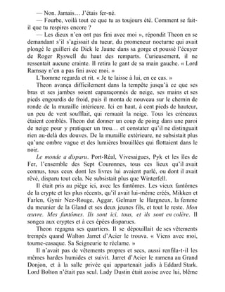 — Non. Jamais… J’étais fer-né.
— Fourbe, voilà tout ce que tu as toujours été. Comment se fait-
il que tu respires encore ?
— Les dieux n’en ont pas fini avec moi », répondit Theon en se
demandant s’il s’agissait du tueur, du promeneur nocturne qui avait
plongé le guilleri de Dick le Jaune dans sa gorge et poussé l’écuyer
de Roger Ryswell du haut des remparts. Curieusement, il ne
ressentait aucune crainte. Il retira le gant de sa main gauche. « Lord
Ramsay n’en a pas fini avec moi. »
L’homme regarda et rit. « Je te laisse à lui, en ce cas. »
Theon avança difficilement dans la tempête jusqu’à ce que ses
bras et ses jambes soient caparaçonnés de neige, ses mains et ses
pieds engourdis de froid, puis il monta de nouveau sur le chemin de
ronde de la muraille intérieure. Ici en haut, à cent pieds de hauteur,
un peu de vent soufflait, qui remuait la neige. Tous les créneaux
étaient comblés. Theon dut donner un coup de poing dans une paroi
de neige pour y pratiquer un trou… et constater qu’il ne distinguait
rien au-delà des douves. De la muraille extérieure, ne subsistait plus
qu’une ombre vague et des lumières brouillées qui flottaient dans le
noir.
Le monde a disparu. Port-Réal, Vivesaigues, Pyk et les îles de
Fer, l’ensemble des Sept Couronnes, tous ces lieux qu’il avait
connus, tous ceux dont les livres lui avaient parlé, ou dont il avait
rêvé, disparu tout cela. Ne subsistait plus que Winterfell.
Il était pris au piège ici, avec les fantômes. Les vieux fantômes
de la crypte et les plus récents, qu’il avait lui-même créés, Mikken et
Farlen, Gynir Nez-Rouge, Aggar, Gelmarr le Hargneux, la femme
du meunier de la Gland et ses deux jeunes fils, et tout le reste. Mon
œuvre. Mes fantômes. Ils sont ici, tous, et ils sont en colère. Il
songea aux cryptes et à ces épées disparues.
Theon regagna ses quartiers. Il se dépouillait de ses vêtements
trempés quand Walton Jarret d’Acier le trouva. « Viens avec moi,
tourne-casaque. Sa Seigneurie te réclame. »
Il n’avait pas de vêtements propres et secs, aussi renfila-t-il les
mêmes hardes humides et suivit. Jarret d’Acier le ramena au Grand
Donjon, et à la salle privée qui appartenait jadis à Eddard Stark.
Lord Bolton n’était pas seul. Lady Dustin était assise avec lui, blême
 
