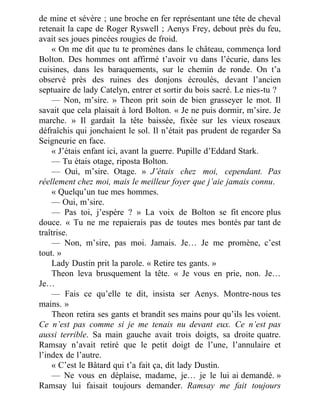 de mine et sévère ; une broche en fer représentant une tête de cheval
retenait la cape de Roger Ryswell ; Aenys Frey, debout près du feu,
avait ses joues pincées rougies de froid.
« On me dit que tu te promènes dans le château, commença lord
Bolton. Des hommes ont affirmé t’avoir vu dans l’écurie, dans les
cuisines, dans les baraquements, sur le chemin de ronde. On t’a
observé près des ruines des donjons écroulés, devant l’ancien
septuaire de lady Catelyn, entrer et sortir du bois sacré. Le nies-tu ?
— Non, m’sire. » Theon prit soin de bien grasseyer le mot. Il
savait que cela plaisait à lord Bolton. « Je ne puis dormir, m’sire. Je
marche. » Il gardait la tête baissée, fixée sur les vieux roseaux
défraîchis qui jonchaient le sol. Il n’était pas prudent de regarder Sa
Seigneurie en face.
« J’étais enfant ici, avant la guerre. Pupille d’Eddard Stark.
— Tu étais otage, riposta Bolton.
— Oui, m’sire. Otage. » J’étais chez moi, cependant. Pas
réellement chez moi, mais le meilleur foyer que j’aie jamais connu.
« Quelqu’un tue mes hommes.
— Oui, m’sire.
— Pas toi, j’espère ? » La voix de Bolton se fit encore plus
douce. « Tu ne me repaierais pas de toutes mes bontés par tant de
traîtrise.
— Non, m’sire, pas moi. Jamais. Je… Je me promène, c’est
tout. »
Lady Dustin prit la parole. « Retire tes gants. »
Theon leva brusquement la tête. « Je vous en prie, non. Je…
Je…
— Fais ce qu’elle te dit, insista ser Aenys. Montre-nous tes
mains. »
Theon retira ses gants et brandit ses mains pour qu’ils les voient.
Ce n’est pas comme si je me tenais nu devant eux. Ce n’est pas
aussi terrible. Sa main gauche avait trois doigts, sa droite quatre.
Ramsay n’avait retiré que le petit doigt de l’une, l’annulaire et
l’index de l’autre.
« C’est le Bâtard qui t’a fait ça, dit lady Dustin.
— Ne vous en déplaise, madame, je… je le lui ai demandé. »
Ramsay lui faisait toujours demander. Ramsay me fait toujours
 