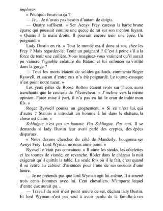implorer.
« Pourquoi ferais-tu ça ?
— Je… Je n’avais pas besoin d’autant de doigts.
— Quatre suffisent. » Ser Aenys Frey caressa la barbe brune
éparse qui poussait comme une queue de rat sur son menton fuyant.
« Quatre à la main droite. Il pourrait encore tenir une épée. Un
poignard. »
Lady Dustin en rit. « Tout le monde est-il donc si sot, chez les
Frey ? Mais regardez-le. Tenir un poignard ? C’est à peine s’il a la
force de tenir une cuillère. Vous imaginez-vous vraiment qu’il aurait
pu vaincre l’ignoble créature du Bâtard et lui enfoncer sa virilité
dans la gorge ?
— Tous les morts étaient de solides gaillards, commenta Roger
Ryswell, et aucun d’entre eux n’a été poignardé. Le tourne-casaque
n’est point notre tueur. »
Les yeux pâles de Roose Bolton étaient rivés sur Theon, aussi
tranchants que le couteau de l’Écorcheur. « J’incline vers la même
opinion. Force mise à part, il n’a pas en lui le cran de trahir mon
fils. »
Roger Ryswell poussa un grognement. « Si ce n’est lui, qui
d’autre ? Stannis a introduit un homme à lui dans le château, la
chose est claire. »
Schlingue n’est pas un homme. Pas Schlingue. Pas moi. Il se
demanda si lady Dustin leur avait parlé des cryptes, des épées
disparues.
« Nous devons chercher du côté de Manderly, bougonna ser
Aenys Frey. Lord Wyman ne nous aime point. »
Ryswell n’était pas convaincu. « Il aime les steaks, les côtelettes
et les tourtes de viande, en revanche. Rôder dans le château la nuit
exigerait qu’il quittât la table. La seule fois où il le fait, c’est quand
il se retire au cabinet d’aisances pour l’une de ses sessions d’une
heure.
— Je ne prétends pas que lord Wyman agit lui-même. Il a amené
trois cents hommes avec lui. Cent chevaliers. N’importe lequel
d’entre eux aurait pu…
— Travail du soir n’est point œuvre de ser, déclara lady Dustin.
Et lord Wyman n’est pas seul à avoir perdu de la famille à vos
 