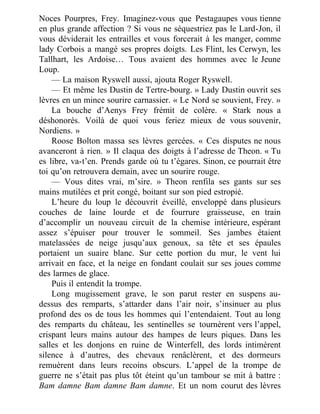 Noces Pourpres, Frey. Imaginez-vous que Pestagaupes vous tienne
en plus grande affection ? Si vous ne séquestriez pas le Lard-Jon, il
vous déviderait les entrailles et vous forcerait à les manger, comme
lady Corbois a mangé ses propres doigts. Les Flint, les Cerwyn, les
Tallhart, les Ardoise… Tous avaient des hommes avec le Jeune
Loup.
— La maison Ryswell aussi, ajouta Roger Ryswell.
— Et même les Dustin de Tertre-bourg. » Lady Dustin ouvrit ses
lèvres en un mince sourire carnassier. « Le Nord se souvient, Frey. »
La bouche d’Aenys Frey frémit de colère. « Stark nous a
déshonorés. Voilà de quoi vous feriez mieux de vous souvenir,
Nordiens. »
Roose Bolton massa ses lèvres gercées. « Ces disputes ne nous
avanceront à rien. » Il claqua des doigts à l’adresse de Theon. « Tu
es libre, va-t’en. Prends garde où tu t’égares. Sinon, ce pourrait être
toi qu’on retrouvera demain, avec un sourire rouge.
— Vous dites vrai, m’sire. » Theon renfila ses gants sur ses
mains mutilées et prit congé, boitant sur son pied estropié.
L’heure du loup le découvrit éveillé, enveloppé dans plusieurs
couches de laine lourde et de fourrure graisseuse, en train
d’accomplir un nouveau circuit de la chemise intérieure, espérant
assez s’épuiser pour trouver le sommeil. Ses jambes étaient
matelassées de neige jusqu’aux genoux, sa tête et ses épaules
portaient un suaire blanc. Sur cette portion du mur, le vent lui
arrivait en face, et la neige en fondant coulait sur ses joues comme
des larmes de glace.
Puis il entendit la trompe.
Long mugissement grave, le son parut rester en suspens au-
dessus des remparts, s’attarder dans l’air noir, s’insinuer au plus
profond des os de tous les hommes qui l’entendaient. Tout au long
des remparts du château, les sentinelles se tournèrent vers l’appel,
crispant leurs mains autour des hampes de leurs piques. Dans les
salles et les donjons en ruine de Winterfell, des lords intimèrent
silence à d’autres, des chevaux renâclèrent, et des dormeurs
remuèrent dans leurs recoins obscurs. L’appel de la trompe de
guerre ne s’était pas plus tôt éteint qu’un tambour se mit à battre :
Bam damne Bam damne Bam damne. Et un nom courut des lèvres
 