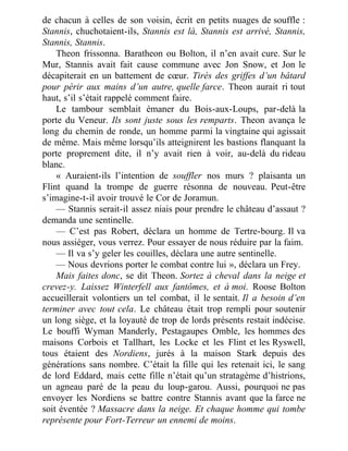 de chacun à celles de son voisin, écrit en petits nuages de souffle :
Stannis, chuchotaient-ils, Stannis est là, Stannis est arrivé, Stannis,
Stannis, Stannis.
Theon frissonna. Baratheon ou Bolton, il n’en avait cure. Sur le
Mur, Stannis avait fait cause commune avec Jon Snow, et Jon le
décapiterait en un battement de cœur. Tirés des griffes d’un bâtard
pour périr aux mains d’un autre, quelle farce. Theon aurait ri tout
haut, s’il s’était rappelé comment faire.
Le tambour semblait émaner du Bois-aux-Loups, par-delà la
porte du Veneur. Ils sont juste sous les remparts. Theon avança le
long du chemin de ronde, un homme parmi la vingtaine qui agissait
de même. Mais même lorsqu’ils atteignirent les bastions flanquant la
porte proprement dite, il n’y avait rien à voir, au-delà du rideau
blanc.
« Auraient-ils l’intention de souffler nos murs ? plaisanta un
Flint quand la trompe de guerre résonna de nouveau. Peut-être
s’imagine-t-il avoir trouvé le Cor de Joramun.
— Stannis serait-il assez niais pour prendre le château d’assaut ?
demanda une sentinelle.
— C’est pas Robert, déclara un homme de Tertre-bourg. Il va
nous assiéger, vous verrez. Pour essayer de nous réduire par la faim.
— Il va s’y geler les couilles, déclara une autre sentinelle.
— Nous devrions porter le combat contre lui », déclara un Frey.
Mais faites donc, se dit Theon. Sortez à cheval dans la neige et
crevez-y. Laissez Winterfell aux fantômes, et à moi. Roose Bolton
accueillerait volontiers un tel combat, il le sentait. Il a besoin d’en
terminer avec tout cela. Le château était trop rempli pour soutenir
un long siège, et la loyauté de trop de lords présents restait indécise.
Le bouffi Wyman Manderly, Pestagaupes Omble, les hommes des
maisons Corbois et Tallhart, les Locke et les Flint et les Ryswell,
tous étaient des Nordiens, jurés à la maison Stark depuis des
générations sans nombre. C’était la fille qui les retenait ici, le sang
de lord Eddard, mais cette fille n’était qu’un stratagème d’histrions,
un agneau paré de la peau du loup-garou. Aussi, pourquoi ne pas
envoyer les Nordiens se battre contre Stannis avant que la farce ne
soit éventée ? Massacre dans la neige. Et chaque homme qui tombe
représente pour Fort-Terreur un ennemi de moins.
 