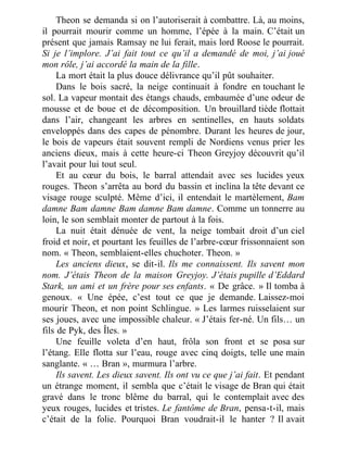 Theon se demanda si on l’autoriserait à combattre. Là, au moins,
il pourrait mourir comme un homme, l’épée à la main. C’était un
présent que jamais Ramsay ne lui ferait, mais lord Roose le pourrait.
Si je l’implore. J’ai fait tout ce qu’il a demandé de moi, j’ai joué
mon rôle, j’ai accordé la main de la fille.
La mort était la plus douce délivrance qu’il pût souhaiter.
Dans le bois sacré, la neige continuait à fondre en touchant le
sol. La vapeur montait des étangs chauds, embaumée d’une odeur de
mousse et de boue et de décomposition. Un brouillard tiède flottait
dans l’air, changeant les arbres en sentinelles, en hauts soldats
enveloppés dans des capes de pénombre. Durant les heures de jour,
le bois de vapeurs était souvent rempli de Nordiens venus prier les
anciens dieux, mais à cette heure-ci Theon Greyjoy découvrit qu’il
l’avait pour lui tout seul.
Et au cœur du bois, le barral attendait avec ses lucides yeux
rouges. Theon s’arrêta au bord du bassin et inclina la tête devant ce
visage rouge sculpté. Même d’ici, il entendait le martèlement, Bam
damne Bam damne Bam damne Bam damne. Comme un tonnerre au
loin, le son semblait monter de partout à la fois.
La nuit était dénuée de vent, la neige tombait droit d’un ciel
froid et noir, et pourtant les feuilles de l’arbre-cœur frissonnaient son
nom. « Theon, semblaient-elles chuchoter. Theon. »
Les anciens dieux, se dit-il. Ils me connaissent. Ils savent mon
nom. J’étais Theon de la maison Greyjoy. J’étais pupille d’Eddard
Stark, un ami et un frère pour ses enfants. « De grâce. » Il tomba à
genoux. « Une épée, c’est tout ce que je demande. Laissez-moi
mourir Theon, et non point Schlingue. » Les larmes ruisselaient sur
ses joues, avec une impossible chaleur. « J’étais fer-né. Un fils… un
fils de Pyk, des Îles. »
Une feuille voleta d’en haut, frôla son front et se posa sur
l’étang. Elle flotta sur l’eau, rouge avec cinq doigts, telle une main
sanglante. « … Bran », murmura l’arbre.
Ils savent. Les dieux savent. Ils ont vu ce que j’ai fait. Et pendant
un étrange moment, il sembla que c’était le visage de Bran qui était
gravé dans le tronc blême du barral, qui le contemplait avec des
yeux rouges, lucides et tristes. Le fantôme de Bran, pensa-t-il, mais
c’était de la folie. Pourquoi Bran voudrait-il le hanter ? Il avait
 