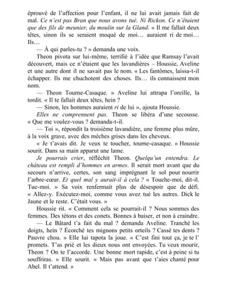éprouvé de l’affection pour l’enfant, il ne lui avait jamais fait de
mal. Ce n’est pas Bran que nous avons tué. Ni Rickon. Ce n’étaient
que des fils de meunier, du moulin sur la Gland. « Il me fallait deux
têtes, sinon ils se seraient moqué de moi… auraient ri de moi…
Ils…
— À qui parles-tu ? » demanda une voix.
Theon pivota sur lui-même, terrifié à l’idée que Ramsay l’avait
découvert, mais ce n’étaient que les lavandières – Houssie, Aveline
et une autre dont il ne savait pas le nom. « Les fantômes, laissa-t-il
échapper. Ils me chuchotent des choses. Ils… ils connaissent mon
nom.
— Theon Tourne-Casaque. » Aveline lui attrapa l’oreille, la
tordit. « Il te fallait deux têtes, hein ?
— Sinon, les hommes auraient ri de lui », ajouta Houssie.
Elles ne comprennent pas. Theon se libéra d’une secousse.
« Que me voulez-vous ? demanda-t-il.
— Toi », répondit la troisième lavandière, une femme plus mûre,
à la voix grave, avec des mèches grises dans les cheveux.
« Je t’avais dit. Je veux te toucher, tourne-casaque. » Houssie
sourit. Dans sa main apparut une lame.
Je pourrais crier, réfléchit Theon. Quelqu’un entendra. Le
château est rempli d’hommes en armes. Il serait mort avant que du
secours n’arrive, certes, son sang imprégnant le sol pour nourrir
l’arbre-cœur. Et quel mal y aurait-il à cela ? « Touche-moi, dit-il.
Tue-moi. » Sa voix renfermait plus de désespoir que de défi.
« Allez-y. Exécutez-moi, comme vous avez tué les autres. Dick le
Jaune et le reste. C’était vous. »
Houssie rit. « Comment cela se pourrait-il ? Nous sommes des
femmes. Des tétons et des conets. Bonnes à baiser, et non à craindre.
— Le Bâtard t’a fait du mal ? demanda Aveline. Tranché les
doigts, hein ? Écorché tes mignons petits orteils ? Cassé tes dents ?
Pauvre chou. » Elle lui tapota la joue. « C’est fini tout ça, je te l’
promets. T’as prié et les dieux nous ont envoyées. Tu veux mourir,
Theon ? On te l’accorde. Une bonne mort rapide, c’est à peine si tu
souffriras. » Elle sourit. « Mais pas avant que t’aies chanté pour
Abel. Il t’attend. »
 