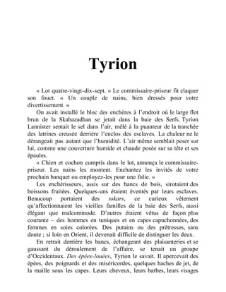 Tyrion
« Lot quatre-vingt-dix-sept. » Le commissaire-priseur fit claquer
son fouet. « Un couple de nains, bien dressés pour votre
divertissement. »
On avait installé le bloc des enchères à l’endroit où le large flot
brun de la Skahazadhan se jetait dans la baie des Serfs. Tyrion
Lannister sentait le sel dans l’air, mêlé à la puanteur de la tranchée
des latrines creusée derrière l’enclos des esclaves. La chaleur ne le
dérangeait pas autant que l’humidité. L’air même semblait peser sur
lui, comme une couverture humide et chaude posée sur sa tête et ses
épaules.
« Chien et cochon compris dans le lot, annonça le commissaire-
priseur. Les nains les montent. Enchantez les invités de votre
prochain banquet ou employez-les pour une folie. »
Les enchérisseurs, assis sur des bancs de bois, sirotaient des
boissons fruitées. Quelques-uns étaient éventés par leurs esclaves.
Beaucoup portaient des tokars, ce curieux vêtement
qu’affectionnaient les vieilles familles de la baie des Serfs, aussi
élégant que malcommode. D’autres étaient vêtus de façon plus
courante – des hommes en tuniques et en capes capuchonnées, des
femmes en soies colorées. Des putains ou des prêtresses, sans
doute ; si loin en Orient, il devenait difficile de distinguer les deux.
En retrait derrière les bancs, échangeant des plaisanteries et se
gaussant du déroulement de l’affaire, se tenait un groupe
d’Occidentaux. Des épées-louées, Tyrion le savait. Il apercevait des
épées, des poignards et des miséricordes, quelques haches de jet, de
la maille sous les capes. Leurs cheveux, leurs barbes, leurs visages
 