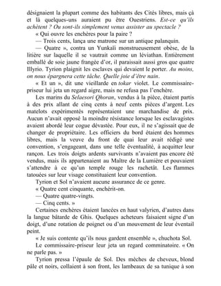 désignaient la plupart comme des habitants des Cités libres, mais çà
et là quelques-uns auraient pu être Ouestriens. Est-ce qu’ils
achètent ? Ou sont-ils simplement venus assister au spectacle ?
« Qui ouvre les enchères pour la paire ?
— Trois cents, lança une matrone sur un antique palanquin.
— Quatre », contra un Yunkaïi monstrueusement obèse, de la
litière sur laquelle il se vautrait comme un léviathan. Entièrement
emballé de soie jaune frangée d’or, il paraissait aussi gros que quatre
Illyrio. Tyrion plaignit les esclaves qui devaient le porter. Au moins,
on nous épargnera cette tâche. Quelle joie d’être nain.
« Et un », dit une vieillarde en tokar violet. Le commissaire-
priseur lui jeta un regard aigre, mais ne refusa pas l’enchère.
Les marins du Selaesori Qhoran, vendus à la pièce, étaient partis
à des prix allant de cinq cents à neuf cents pièces d’argent. Les
matelots expérimentés représentaient une marchandise de prix.
Aucun n’avait opposé la moindre résistance lorsque les esclavagistes
avaient abordé leur cogue dévastée. Pour eux, il ne s’agissait que de
changer de propriétaire. Les officiers du bord étaient des hommes
libres, mais la veuve du front de quai leur avait rédigé une
convention, s’engageant, dans une telle éventualité, à acquitter leur
rançon. Les trois doigts ardents survivants n’avaient pas encore été
vendus, mais ils appartenaient au Maître de la Lumière et pouvaient
s’attendre à ce qu’un temple rouge les rachetât. Les flammes
tatouées sur leur visage constituaient leur convention.
Tyrion et Sol n’avaient aucune assurance de ce genre.
« Quatre cent cinquante, enchérit-on.
— Quatre quatre-vingts.
— Cinq cents. »
Certaines enchères étaient lancées en haut valyrien, d’autres dans
la langue bâtarde de Ghis. Quelques acheteurs faisaient signe d’un
doigt, d’une rotation de poignet ou d’un mouvement de leur éventail
peint.
« Je suis contente qu’ils nous gardent ensemble », chuchota Sol.
Le commissaire-priseur leur jeta un regard comminatoire. « On
ne parle pas. »
Tyrion pressa l’épaule de Sol. Des mèches de cheveux, blond
pâle et noirs, collaient à son front, les lambeaux de sa tunique à son
 