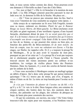 Jade, et nous serons riches comme des dieux. Nous pourrons avoir
une demeure à Villevieille ou dans l’une des Cités libres.
— Toi, moi et Qarl ? » Elle le vit broncher à la mention du nom
de Qarl. « La fille d’Hagen aimerait peut-être parcourir la mer de
Jade avec toi. Je demeure la fille de la Seiche. Ma place est…
— … Où ? Vous ne pouvez pas retourner dans les îles. Sauf si
vous avez l’intention de vous soumettre au seigneur votre époux. »
Asha essaya de se représenter au lit avec Erik Forgefer, écrasée
sous sa masse, endurant ses étreintes. Plutôt lui que le Rameur
Rouge ou Lucas Morru, dit Main-gauche. Le Brise-enclumes avait
été jadis un géant rugissant, d’une terrifiante vigueur, d’une loyauté
farouche, absolument dénué de peur. Ce ne serait peut-être pas si
mal. Il a de bonnes chances de claquer la première fois qu’il tentera
d’accomplir son devoir conjugal. Cela ferait d’elle la veuve d’Erik
au lieu de sa femme, ce qui pourrait être mieux ou bien pire, en
fonction des petits-fils du Brise-enclumes. Et de mon noncle. Au
bout du compte, tous les vents me rabattent vers Euron. « J’ai des
otages, sur Harloi, lui rappela-t-elle. Et il y a toujours la presqu’île
de Merdragon… Si je ne puis avoir le royaume de mon père,
pourquoi ne pas m’en créer un ? » La presqu’île n’avait pas toujours
été si chichement peuplée qu’elle l’était à l’heure actuelle. On
trouvait encore des ruines anciennes parmi ses collines et ses
tourbières, les vestiges de vieilles places fortes des Premiers
Hommes. Dans les hauteurs, il y avait des cercles de barrals laissés
par les enfants de la forêt.
« Vous vous accrochez à Merdragon comme un naufragé agrippe
un débris d’épave. Qu’a donc cette presqu’île qui puisse intéresser
quiconque ? On n’y trouve pas de mines, pas d’or, d’argent, ni
même d’étain ou de fer. La terre est trop humide pour l’avoine ou le
blé. »
Je n’ai pas l’intention de planter de l’avoine ou du blé. « Ce
qu’il y a là ? Je vais te le dire. Deux longues côtes, une centaine de
criques cachées, des loutres dans les lacs, des saumons dans les
rivières, des palourdes sur les plages, des colonies de phoques au
large, de hauts pins pour construire des navires.
— Et qui les construira, ces navires, ma reine ? Où Votre Grâce
trouvera-t-elle des sujets pour son royaume, si les Nordiens vous le
 