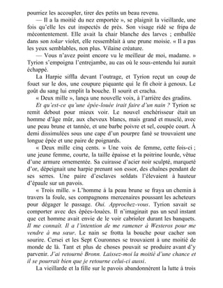 pourriez les accoupler, tirer des petits un beau revenu.
— Il a la moitié du nez emportée », se plaignit la vieillarde, une
fois qu’elle les eut inspectés de près. Son visage ridé se fripa de
mécontentement. Elle avait la chair blanche des larves ; emballée
dans son tokar violet, elle ressemblait à une prune moisie. « Il a pas
les yeux semblables, non plus. Vilaine créature.
— Vous n’avez point encore vu le meilleur de moi, madame. »
Tyrion s’empoigna l’entrejambe, au cas où le sous-entendu lui aurait
échappé.
La Harpie siffla devant l’outrage, et Tyrion reçut un coup de
fouet sur le dos, une coupure piquante qui le fit choir à genoux. Le
goût du sang lui emplit la bouche. Il sourit et cracha.
« Deux mille », lança une nouvelle voix, à l’arrière des gradins.
Et qu’est-ce qu’une épée-louée irait faire d’un nain ? Tyrion se
remit debout pour mieux voir. Le nouvel enchérisseur était un
homme d’âge mûr, aux cheveux blancs, mais grand et musclé, avec
une peau brune et tannée, et une barbe poivre et sel, coupée court. À
demi dissimulées sous une cape d’un pourpre fané se trouvaient une
longue épée et une paire de poignards.
« Deux mille cinq cents. » Une voix de femme, cette fois-ci ;
une jeune femme, courte, la taille épaisse et la poitrine lourde, vêtue
d’une armure ornementée. Sa cuirasse d’acier noir sculpté, marqueté
d’or, dépeignait une harpie prenant son essor, des chaînes pendant de
ses serres. Une paire d’esclaves soldats l’élevaient à hauteur
d’épaule sur un pavois.
« Trois mille. » L’homme à la peau brune se fraya un chemin à
travers la foule, ses compagnons mercenaires poussant les acheteurs
pour dégager le passage. Oui. Approchez-vous. Tyrion savait se
comporter avec des épées-louées. Il n’imaginait pas un seul instant
que cet homme avait envie de le voir cabrioler durant les banquets.
Il me connaît. Il a l’intention de me ramener à Westeros pour me
vendre à ma sœur. Le nain se frotta la bouche pour cacher son
sourire. Cersei et les Sept Couronnes se trouvaient à une moitié de
monde de là. Tant et plus de choses pouvait se produire avant d’y
parvenir. J’ai retourné Bronn. Laissez-moi la moitié d’une chance et
il se pourrait bien que je retourne celui-ci aussi.
La vieillarde et la fille sur le pavois abandonnèrent la lutte à trois
 