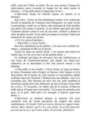 mille, mais pas l’obèse en jaune. De ses yeux jaunes, il jaugea les
épées-louées, passa vivement sa langue sur ses dents jaunes et
annonça : « Cinq mille pièces d’argent pour le lot. »
L’épée-louée fronça les sourcils, haussa les épaules et se
détourna.
Sept enfers. Tyrion en était absolument certain, il ne voulait pas
devenir la propriété de l’immense lord Pansejaune. La seule vue de
ce personnage, avachi sur sa litière, cette montagne de chair jaunâtre
aux petits yeux jaunes et porcins, et aux tétons aussi gros que Jolie
Cochonne pressés contre la soie de son tokar, suffisait à donner la
chair de poule au nain. Et on aurait pu couper au couteau l’odeur qui
émanait de lui, même sur le bloc.
« S’il n’y a plus d’enchères…
— Sept mille », s’écria Tyrion.
Des rires ondulèrent sur les gradins. « Le nain veut s’acheter lui-
même », commenta la fille sur le pavois.
Tyrion lui lança un sourire lascif. « Un esclave rusé mérite un
maître rusé, et vous avez tous l’air de parfaits idiots. »
La remarque provoqua de nouveaux rires des enchérisseurs, et
une moue du commissaire-priseur, qui tripota son fouet avec
indécision, en se demandant si tout cela pouvait œuvrer à son
bénéfice.
« Cinq mille, et une insulte ! s’écria Tyrion. Je joute, je chante,
je lance d’amusants traits d’esprit, je baiserai votre femme et je la
ferai hurler. Ou la femme de votre ennemi, si vous préférez, quelle
meilleure façon de l’humilier ? Donnez-moi une arbalète, vous n’en
reviendrez pas. Des hommes de trois fois ma taille tremblent et
frémissent quand nous nous affrontons de part et d’autre d’une table
de cyvosse. À l’occasion, j’ai même tâté de la cuisine. J’offre dix
mille pièces d’argent pour moi-même ! Et je peux les garantir, je le
peux, je le peux. Mon père m’a enseigné à toujours payer mes
dettes. »
L’épée-louée au manteau pourpre se retourna. Ses yeux
croisèrent ceux de Tyrion par-dessus les rangées des autres
enchérisseurs, et il sourit. Voilà un sourire chaleureux, jugea le nain.
Amical. Mais, diantre, qu’il a les yeux froids. Je ne tiens peut-être
pas tant que ça à ce qu’il nous achète, lui non plus, finalement.
 