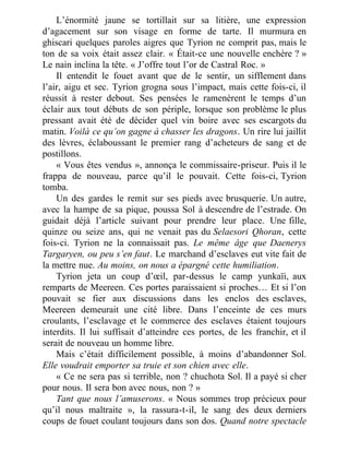 L’énormité jaune se tortillait sur sa litière, une expression
d’agacement sur son visage en forme de tarte. Il murmura en
ghiscari quelques paroles aigres que Tyrion ne comprit pas, mais le
ton de sa voix était assez clair. « Était-ce une nouvelle enchère ? »
Le nain inclina la tête. « J’offre tout l’or de Castral Roc. »
Il entendit le fouet avant que de le sentir, un sifflement dans
l’air, aigu et sec. Tyrion grogna sous l’impact, mais cette fois-ci, il
réussit à rester debout. Ses pensées le ramenèrent le temps d’un
éclair aux tout débuts de son périple, lorsque son problème le plus
pressant avait été de décider quel vin boire avec ses escargots du
matin. Voilà ce qu’on gagne à chasser les dragons. Un rire lui jaillit
des lèvres, éclaboussant le premier rang d’acheteurs de sang et de
postillons.
« Vous êtes vendus », annonça le commissaire-priseur. Puis il le
frappa de nouveau, parce qu’il le pouvait. Cette fois-ci, Tyrion
tomba.
Un des gardes le remit sur ses pieds avec brusquerie. Un autre,
avec la hampe de sa pique, poussa Sol à descendre de l’estrade. On
guidait déjà l’article suivant pour prendre leur place. Une fille,
quinze ou seize ans, qui ne venait pas du Selaesori Qhoran, cette
fois-ci. Tyrion ne la connaissait pas. Le même âge que Daenerys
Targaryen, ou peu s’en faut. Le marchand d’esclaves eut vite fait de
la mettre nue. Au moins, on nous a épargné cette humiliation.
Tyrion jeta un coup d’œil, par-dessus le camp yunkaïi, aux
remparts de Meereen. Ces portes paraissaient si proches… Et si l’on
pouvait se fier aux discussions dans les enclos des esclaves,
Meereen demeurait une cité libre. Dans l’enceinte de ces murs
croulants, l’esclavage et le commerce des esclaves étaient toujours
interdits. Il lui suffisait d’atteindre ces portes, de les franchir, et il
serait de nouveau un homme libre.
Mais c’était difficilement possible, à moins d’abandonner Sol.
Elle voudrait emporter sa truie et son chien avec elle.
« Ce ne sera pas si terrible, non ? chuchota Sol. Il a payé si cher
pour nous. Il sera bon avec nous, non ? »
Tant que nous l’amuserons. « Nous sommes trop précieux pour
qu’il nous maltraite », la rassura-t-il, le sang des deux derniers
coups de fouet coulant toujours dans son dos. Quand notre spectacle
 
