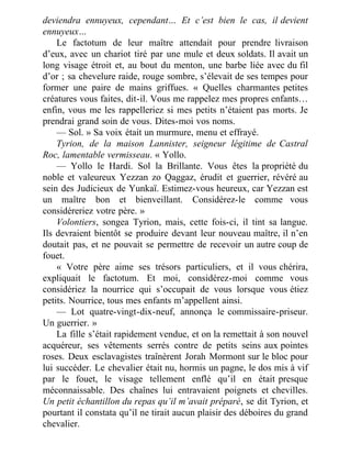 deviendra ennuyeux, cependant… Et c’est bien le cas, il devient
ennuyeux…
Le factotum de leur maître attendait pour prendre livraison
d’eux, avec un chariot tiré par une mule et deux soldats. Il avait un
long visage étroit et, au bout du menton, une barbe liée avec du fil
d’or ; sa chevelure raide, rouge sombre, s’élevait de ses tempes pour
former une paire de mains griffues. « Quelles charmantes petites
créatures vous faites, dit-il. Vous me rappelez mes propres enfants…
enfin, vous me les rappelleriez si mes petits n’étaient pas morts. Je
prendrai grand soin de vous. Dites-moi vos noms.
— Sol. » Sa voix était un murmure, menu et effrayé.
Tyrion, de la maison Lannister, seigneur légitime de Castral
Roc, lamentable vermisseau. « Yollo.
— Yollo le Hardi. Sol la Brillante. Vous êtes la propriété du
noble et valeureux Yezzan zo Qaggaz, érudit et guerrier, révéré au
sein des Judicieux de Yunkaï. Estimez-vous heureux, car Yezzan est
un maître bon et bienveillant. Considérez-le comme vous
considéreriez votre père. »
Volontiers, songea Tyrion, mais, cette fois-ci, il tint sa langue.
Ils devraient bientôt se produire devant leur nouveau maître, il n’en
doutait pas, et ne pouvait se permettre de recevoir un autre coup de
fouet.
« Votre père aime ses trésors particuliers, et il vous chérira,
expliquait le factotum. Et moi, considérez-moi comme vous
considériez la nourrice qui s’occupait de vous lorsque vous étiez
petits. Nourrice, tous mes enfants m’appellent ainsi.
— Lot quatre-vingt-dix-neuf, annonça le commissaire-priseur.
Un guerrier. »
La fille s’était rapidement vendue, et on la remettait à son nouvel
acquéreur, ses vêtements serrés contre de petits seins aux pointes
roses. Deux esclavagistes traînèrent Jorah Mormont sur le bloc pour
lui succéder. Le chevalier était nu, hormis un pagne, le dos mis à vif
par le fouet, le visage tellement enflé qu’il en était presque
méconnaissable. Des chaînes lui entravaient poignets et chevilles.
Un petit échantillon du repas qu’il m’avait préparé, se dit Tyrion, et
pourtant il constata qu’il ne tirait aucun plaisir des déboires du grand
chevalier.
 