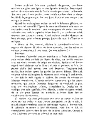 Même enchaîné, Mormont paraissait dangereux, une brute
massive aux gros bras épais et aux épaules arrondies. Tout ce poil
noir et hirsute sur son torse le faisait sembler plus animal qu’humain.
Ses deux yeux étaient pochés, deux cavités sombres dans ce visage
bouffi de façon grotesque. Sur une joue, il portait une marque : un
masque de démon.
Quand les esclavagistes avaient envahi le Selaesori Qhoran, ser
Jorah les avait accueillis l’épée à la main, en éliminant trois avant de
succomber sous le nombre. Leurs compagnons de navire l’auraient
volontiers tué, mais le capitaine le leur interdit ; un combattant valait
toujours une coquette somme. Aussi avait-on attaché Mormont au
banc de nage, pour le battre presque jusqu’à la mort, l’affamer et le
marquer.
« Grand et fort, celui-ci, déclara le commissaire-priseur. Il
regorge de vigueur. Il offrira un beau spectacle, dans les arènes de
combat. Je commence à trois cents. Qui veut relancer ? »
Personne.
Mormont n’accordait aucune attention à la foule disparate ; ses
yeux étaient fixés au-delà des lignes de siège, sur la ville lointaine
avec ses vieux remparts de brique multicolore. Tyrion savait lire ce
regard aussi aisément qu’un livre : si près et pourtant si loin. Le
pauvre diable était revenu trop tard. Daenerys Targaryen était
mariée, leur avaient appris les gardes des enclos, hilares. Elle avait
élu pour roi un esclavagiste de Meereen, aussi riche qu’il était noble,
et une fois la paix signée et scellée, les arènes de combat de
Meereen rouvriraient. D’autres esclaves soutenaient que les gardes
mentaient, que jamais Daenerys Targaryen ne conclurait de paix
avec des esclavagistes. Mhysa, l’appelaient-ils. Quelqu’un lui
expliqua que cela signifiait Mère. Bientôt, la reine d’argent sortirait
de sa cité pour écraser les Yunkaïis et briser leurs fers, se
chuchotaient-ils entre eux.
Et ensuite, elle nous préparera une tarte au citron et fera un
bisou sur nos bobos et nous serons tous guéris, se dit le nain. Il
n’avait aucune confiance dans les sauvetages royaux. Si besoin était,
il veillerait lui-même à leur délivrance. Pour Sol et lui, les
champignons coincés dans le bout de sa botte suffiraient. Croque et
Jolie Cochonne devraient se débrouiller tout seuls.
 