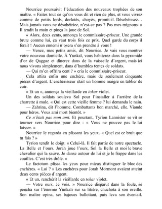 Nourrice poursuivit l’éducation des nouveaux trophées de son
maître. « Faites tout ce qu’on vous dit et rien de plus, et vous vivrez
comme de petits lords, dorlotés, choyés, promit-il. Désobéissez…
Mais jamais vous ne désobéiriez, n’est-ce pas ? Pas mes mignons. »
Il tendit la main et pinça la joue de Sol.
« Alors, deux cents, annonça le commissaire-priseur. Une grande
brute comme lui, ça vaut trois fois ce prix. Quel garde du corps il
ferait ! Aucun ennemi n’osera s’en prendre à vous !
— Venez, mes petits amis, dit Nourrice. Je vais vous montrer
votre nouveau domicile. À Yunkaï, vous habiterez dans la pyramide
d’or de Qaggaz et dînerez dans de la vaisselle d’argent, mais ici
nous vivons simplement, dans d’humbles tentes de soldats.
— Qui m’en offrira cent ? » cria le commissaire-priseur.
Cela attira enfin une enchère, mais de seulement cinquante
pièces d’argent. L’enchérisseur était un homme maigre en tablier de
cuir.
« Et un », annonça la vieillarde en tokar violet.
Un des soldats souleva Sol pour l’installer à l’arrière de la
charrette à mule. « Qui est cette vieille femme ? lui demanda le nain.
— Zahrina, dit l’homme. Combattants bon marché, elle. Viande
pour héros. Vous ami mort bientôt. »
Ce n’était pas mon ami. Et pourtant, Tyrion Lannister se vit se
tourner vers Nourrice pour dire : « Vous ne pouvez pas le lui
laisser. »
Nourrice le regarda en plissant les yeux. « Quel est ce bruit que
tu fais ? »
Tyrion tendit le doigt. « Celui-là. Il fait partie de notre spectacle.
La Belle et l’ours. Jorah joue l’ours, Sol la Belle et moi le brave
chevalier qui la sauve. Je danse autour de lui et je le frappe dans les
couilles. C’est très drôle. »
Le factotum plissa les yeux pour mieux distinguer le bloc des
enchères. « Lui ? » Les enchères pour Jorah Mormont avaient atteint
deux cents pièces d’argent.
« Et un, renchérit la vieillarde en tokar violet.
— Votre ours. Je vois. » Nourrice disparut dans la foule, se
pencha sur l’énorme Yunkaïi sur sa litière, chuchota à son oreille.
Son maître opina, ses bajoues ballottant, puis leva son éventail.
 