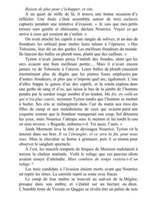 Raison de plus pour s’échapper, et vite.
À un quart de mille de là, il trouva une bonne occasion d’y
réfléchir. Une foule s’était assemblée autour de trois esclaves
capturés pendant une tentative d’évasion. « Je sais que mes petits
trésors sont gentils et obéissants, déclara Nourrice. Voyez ce qui
arrive à ceux qui essaient de s’enfuir. »
On avait attaché les captifs à une rangée de solives, et un duo de
frondeurs les utilisait pour mettre leurs talents à l’épreuve. « Des
Tolosiens, leur dit un des gardes. Les meilleurs frondeurs du monde.
Ils lancent des balles en plomb mou, plutôt que des cailloux. »
Tyrion n’avait jamais perçu l’intérêt des frondes, alors que les
arcs avaient une bien meilleure portée… Mais il n’avait encore
jamais vu de Tolosiens à l’œuvre. Leurs balles de plomb causaient
énormément plus de dégâts que les pierres lisses employées par
d’autres frondeurs, et plus que n’importe quel arc, également. L’une
d’elles frappa le genou d’un des captifs, et la rotule explosa dans
une gerbe de sang et d’os, qui laissa le bas de la jambe de l’homme
pendre par le cordon rouge sombre d’un tendon. Ma foi, en voilà un
qui n’ira plus courir, reconnut Tyrion tandis que l’homme se mettait
à hurler. Ses cris se mélangèrent dans l’air du matin aux rires des
filles de camp et aux malédictions de ceux qui avaient parié une
coquette somme que le frondeur manquerait son coup. Sol détourna
les yeux, mais Nourrice l’attrapa sous le menton et lui tordit le cou
en sens inverse. « Regarde, ordonna-t-il. Toi aussi, l’ours. »
Jorah Mormont leva la tête et dévisagea Nourrice. Tyrion vit la
tension dans ses bras. Il va l’étrangler, et ce sera la fin, pour nous
tous. Mais le chevalier se borna à grimacer, puis il se tourna pour
observer le sanglant spectacle.
À l’est, les massifs remparts de briques de Meereen ondulaient à
travers la chaleur matinale. Voilà le refuge que ces pauvres idiots
avaient essayé d’atteindre. Mais combien de temps restera-t-il un
refuge ?
Les trois candidats à l’évasion étaient morts avant que Nourrice
ait repris les rênes. La carriole reprit sa route avec fracas.
Le camp de leur maître se trouvait au sud-est de la Mégère,
presque dans son ombre, et s’étalait sur un hectare ou deux.
L’humble tente de Yezzan zo Qaggaz se révéla être un palais de soie
 