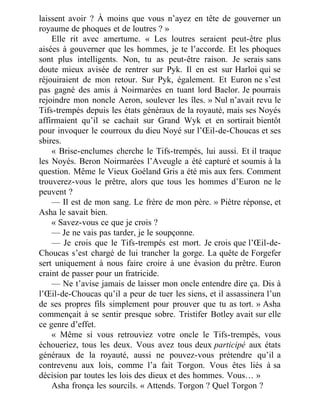 laissent avoir ? À moins que vous n’ayez en tête de gouverner un
royaume de phoques et de loutres ? »
Elle rit avec amertume. « Les loutres seraient peut-être plus
aisées à gouverner que les hommes, je te l’accorde. Et les phoques
sont plus intelligents. Non, tu as peut-être raison. Je serais sans
doute mieux avisée de rentrer sur Pyk. Il en est sur Harloi qui se
réjouiraient de mon retour. Sur Pyk, également. Et Euron ne s’est
pas gagné des amis à Noirmarées en tuant lord Baelor. Je pourrais
rejoindre mon noncle Aeron, soulever les îles. » Nul n’avait revu le
Tifs-trempés depuis les états généraux de la royauté, mais ses Noyés
affirmaient qu’il se cachait sur Grand Wyk et en sortirait bientôt
pour invoquer le courroux du dieu Noyé sur l’Œil-de-Choucas et ses
sbires.
« Brise-enclumes cherche le Tifs-trempés, lui aussi. Et il traque
les Noyés. Beron Noirmarées l’Aveugle a été capturé et soumis à la
question. Même le Vieux Goéland Gris a été mis aux fers. Comment
trouverez-vous le prêtre, alors que tous les hommes d’Euron ne le
peuvent ?
— Il est de mon sang. Le frère de mon père. » Piètre réponse, et
Asha le savait bien.
« Savez-vous ce que je crois ?
— Je ne vais pas tarder, je le soupçonne.
— Je crois que le Tifs-trempés est mort. Je crois que l’Œil-de-
Choucas s’est chargé de lui trancher la gorge. La quête de Forgefer
sert uniquement à nous faire croire à une évasion du prêtre. Euron
craint de passer pour un fratricide.
— Ne t’avise jamais de laisser mon oncle entendre dire ça. Dis à
l’Œil-de-Choucas qu’il a peur de tuer les siens, et il assassinera l’un
de ses propres fils simplement pour prouver que tu as tort. » Asha
commençait à se sentir presque sobre. Tristifer Botley avait sur elle
ce genre d’effet.
« Même si vous retrouviez votre oncle le Tifs-trempés, vous
échoueriez, tous les deux. Vous avez tous deux participé aux états
généraux de la royauté, aussi ne pouvez-vous prétendre qu’il a
contrevenu aux lois, comme l’a fait Torgon. Vous êtes liés à sa
décision par toutes les lois des dieux et des hommes. Vous… »
Asha fronça les sourcils. « Attends. Torgon ? Quel Torgon ?
 