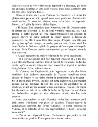 dieu qui se tord de rire. « Ravissant, répondit-il à Douceur, qui avait
les cheveux pourpres et des yeux violets, mais nous espérions être
les plus jolis, pour une fois. »
Douceur ricana, mais cela n’amusa pas Nourrice. « Réserve tes
plaisanteries pour ce soir, quand vous vous produirez devant notre
noble maître. Si vous lui plaisez, vous serez bien récompensés.
Sinon… » Il gifla Tyrion en pleine figure.
« Il faudra faire attention avec Nourrice, leur dit Douceur après
le départ du factotum. C’est le seul véritable monstre, ici. » La
femme à barbe parlait un type incompréhensible de ghiscari, le
garçon chèvre un sabir guttural de marin appelé la langue du
commerce. La fille à deux têtes était simple d’esprit ; une tête, pas
plus grosse qu’une orange, ne parlait pas du tout, l’autre avait les
dents limées et était susceptible de grogner si l’on approchait trop de
sa cage. Mais Douceur parlait couramment quatre langues, dont le
haut valyrien.
« À quoi ressemble le maître ? demanda Sol avec inquiétude.
— Il a les yeux jaunes et il pue, répondit Douceur. Il y a dix ans,
il est allé à Sothoros et depuis lors, il pourrit de l’intérieur. Faites-lui
oublier qu’il se meurt, même un court moment, et il peut se montrer
très généreux. Ne lui refusez rien. »
Ils n’eurent que l’après-midi pour apprendre la vie des biens
matériels. Les esclaves personnels de Yezzan remplirent d’eau
chaude un baquet et les nains eurent la permission de se baigner –
Sol d’abord, puis Tyrion. Ensuite, un autre esclave étala un onguent
cuisant sur les coupures de son dos afin de les empêcher de se
mortifier, avant de les couvrir d’une compresse fraîche. On coupa
les cheveux de Sol, et on tailla la barbe de Tyrion. On leur donna
des babouches souples et des vêtements neufs, simples, mais
propres.
Alors que tombait le soir, Nourrice revint leur annoncer qu’il
était temps d’endosser leur plate de baladins. Yezzan recevait le
commandant suprême des forces yunkaïies, le noble Yurkhaz zo
Yunzak, et on attendait d’eux une représentation. « Faut-il détacher
votre ours ?
— Pas ce soir, répondit Tyrion. Commençons par jouter devant
notre maître, et gardons l’ours pour une autre occasion.
 