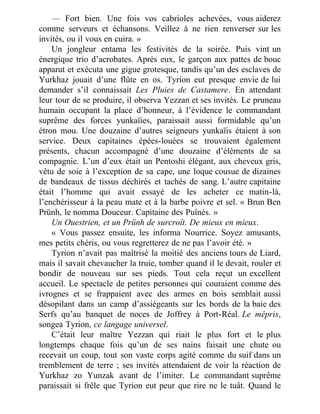 — Fort bien. Une fois vos cabrioles achevées, vous aiderez
comme serveurs et échansons. Veillez à ne rien renverser sur les
invités, ou il vous en cuira. »
Un jongleur entama les festivités de la soirée. Puis vint un
énergique trio d’acrobates. Après eux, le garçon aux pattes de bouc
apparut et exécuta une gigue grotesque, tandis qu’un des esclaves de
Yurkhaz jouait d’une flûte en os. Tyrion eut presque envie de lui
demander s’il connaissait Les Pluies de Castamere. En attendant
leur tour de se produire, il observa Yezzan et ses invités. Le pruneau
humain occupant la place d’honneur, à l’évidence le commandant
suprême des forces yunkaïies, paraissait aussi formidable qu’un
étron mou. Une douzaine d’autres seigneurs yunkaïis étaient à son
service. Deux capitaines épées-louées se trouvaient également
présents, chacun accompagné d’une douzaine d’éléments de sa
compagnie. L’un d’eux était un Pentoshi élégant, aux cheveux gris,
vêtu de soie à l’exception de sa cape, une loque cousue de dizaines
de bandeaux de tissus déchirés et tachés de sang. L’autre capitaine
était l’homme qui avait essayé de les acheter ce matin-là,
l’enchérisseur à la peau mate et à la barbe poivre et sel. « Brun Ben
Prünh, le nomma Douceur. Capitaine des Puînés. »
Un Ouestrien, et un Prünh de surcroît. De mieux en mieux.
« Vous passez ensuite, les informa Nourrice. Soyez amusants,
mes petits chéris, ou vous regretterez de ne pas l’avoir été. »
Tyrion n’avait pas maîtrisé la moitié des anciens tours de Liard,
mais il savait chevaucher la truie, tomber quand il le devait, rouler et
bondir de nouveau sur ses pieds. Tout cela reçut un excellent
accueil. Le spectacle de petites personnes qui couraient comme des
ivrognes et se frappaient avec des armes en bois semblait aussi
désopilant dans un camp d’assiégeants sur les bords de la baie des
Serfs qu’au banquet de noces de Joffrey à Port-Réal. Le mépris,
songea Tyrion, ce langage universel.
C’était leur maître Yezzan qui riait le plus fort et le plus
longtemps chaque fois qu’un de ses nains faisait une chute ou
recevait un coup, tout son vaste corps agité comme du suif dans un
tremblement de terre ; ses invités attendaient de voir la réaction de
Yurkhaz zo Yunzak avant de l’imiter. Le commandant suprême
paraissait si frêle que Tyrion eut peur que rire ne le tuât. Quand le
 