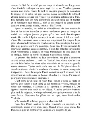 casque de Sol fut arraché par un coup et s’envola sur les genoux
d’un Yunkaïi renfrogné en tokar rayé vert et or, Yurkhaz gloussa
comme une poule. Quand le lord en question plongea la main dans
le casque et en retira un gros melon mauve ruisselant de pulpe, il
chuinta jusqu’à ce que son visage vire au même coloris que le fruit.
Il se retourna vers son hôte et murmura quelque chose qui fit pouffer
et se pourlécher leur maître… bien qu’un soupçon de colère passât
dans ces yeux jaunes plissés, sembla-t-il à Tyrion.
Après le numéro, les nains se dépouillèrent de leur armure de
bois et des tenues trempées de sueur au-dessous pour se changer et
revêtir les tuniques jaunes propres qu’on leur avait fournies pour
servir. On confia à Tyrion une carafe de vin mauve, à Sol une carafe
d’eau. Ils circulèrent sous la tente en remplissant les coupes, leurs
pieds chaussés de babouches chuchotant sur les épais tapis. La tâche
était plus pénible qu’il n’y paraissait. Sous peu, Tyrion ressentit de
mauvaises crampes dans ses jambes, et une des entailles sur son dos
avait recommencé à saigner, le rouge transperçant le tissu jaune de
sa tunique. Tyrion se mordit la langue et continua à verser.
La plupart des invités ne leur accordaient pas plus d’attention
qu’aux autres esclaves… mais un Yunkaïi ivre clama que Yezzan
devrait faire baiser les deux nains ensemble, et un autre exigea de
savoir comment Tyrion avait perdu son nez. Je l’ai fourré dans le
con de ta femme, et elle l’a sectionné d’un coup de dents, manqua-t-
il répondre… Mais la tempête l’avait convaincu qu’il ne tenait pas à
mourir tout de suite, aussi se borna-t-il à dire : « On me l’a tranché
pour punir mon insolence, seigneur. »
C’est alors qu’un lord en tokar bleu frangé d’yeux de tigre se
souvint que Tyrion s’était vanté de son talent au cyvosse, pendant la
vente aux enchères. « Mettons-le à l’épreuve », proposa-t-il. On
apporta aussitôt une table et ses pièces. À peine quelques instants
plus tard, le seigneur, le visage rubicond, envoyait promener la table
avec fureur, dispersant les pièces sur les tapis, sous les rires des
Yunkaïis.
« Tu aurais dû le laisser gagner », chuchota Sol.
Brun Ben Prünh souleva la table renversée en souriant. « Et
maintenant, essaie avec moi, nain. Quand j’étais plus jeune, les
Puînés ont pris un contrat avec Volantis. J’y ai appris le jeu.
 