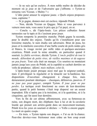 — Je ne suis qu’un esclave. À mon noble maître de décider du
moment où je joue et de l’adversaire que j’affronte. » Tyrion se
retourna vers Yezzan. « Maître ? »
L’idée parut amuser le seigneur jaune. « Quels enjeux proposez-
vous, capitaine ?
— Si je gagne, donnez-moi cet esclave, répondit Prünh.
— Non, décida Yezzan zo Qaggaz. Mais si vous parvenez à
vaincre mon nain, vous aurez le prix que je l’ai payé, en or.
— Conclu », dit l’épée-louée. Les pièces culbutées furent
ramassées sur le tapis et ils s’assirent pour jouer.
Tyrion remporta la première manche. Prünh gagna la seconde,
pour le double des enjeux. Tandis qu’ils s’installaient pour une
troisième manche, le nain étudia son adversaire. Brun de peau, les
joues et la mâchoire couvertes d’une barbe courte de poils raides gris
et blancs, le visage raviné par mille rides et quelques anciennes
cicatrices, Prünh avait la mine aimable, en particulier quand il
souriait. Le fidèle serviteur, décida Tyrion. L’oncle préféré de tout le
monde, débordant de petits rires, de vieilles maximes et de sagesse
un peu fruste. Tout cela était un masque. Ces sourires ne montaient
jamais jusqu’aux yeux de Prünh, où la cupidité se cachait derrière un
voile de prudence. Affamé, mais méfiant, celui-là.
L’épée-louée jouait presque aussi mal que le seigneur yunkaïi,
mais il privilégiait la régularité et la ténacité sur la hardiesse. Ses
dispositions d’ouverture changeaient à chaque fois, mais
demeuraient pourtant identiques – classiques, défensives, passives. Il
ne joue pas pour gagner, comprit Tyrion. Il joue pour ne pas
perdre. La tactique avait fonctionné au cours de leur deuxième
partie, quand le petit homme s’était trop dispersé sur un assaut
imprudent. Elle n’opéra pas à la troisième, ni à la quatrième, ni à la
cinquième, qui fut aussi leur dernière.
Vers la fin de cet ultime affrontement, avec sa forteresse en
ruine, son dragon mort, des éléphants face à lui et de la cavalerie
lourde qui prenait son arrière-garde dans un mouvement tournant,
Prünh leva les yeux en souriant et déclara : « Yollo a encore gagné.
La mort en quatre coups.
— En trois. » Tyrion tapota son dragon. « J’ai eu de la chance.
Peut-être devriez-vous frictionner mon crâne un bon coup avant
 