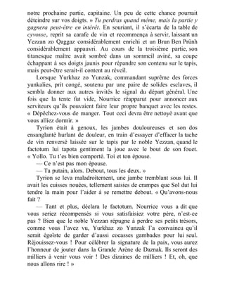 notre prochaine partie, capitaine. Un peu de cette chance pourrait
déteindre sur vos doigts. » Tu perdras quand même, mais la partie y
gagnera peut-être en intérêt. En souriant, il s’écarta de la table de
cyvosse, reprit sa carafe de vin et recommença à servir, laissant un
Yezzan zo Qaggaz considérablement enrichi et un Brun Ben Prünh
considérablement appauvri. Au cours de la troisième partie, son
titanesque maître avait sombré dans un sommeil aviné, sa coupe
échappant à ses doigts jaunis pour répandre son contenu sur le tapis,
mais peut-être serait-il content au réveil.
Lorsque Yurkhaz zo Yunzak, commandant suprême des forces
yunkaïies, prit congé, soutenu par une paire de solides esclaves, il
sembla donner aux autres invités le signal du départ général. Une
fois que la tente fut vide, Nourrice réapparut pour annoncer aux
serviteurs qu’ils pouvaient faire leur propre banquet avec les restes.
« Dépêchez-vous de manger. Tout ceci devra être nettoyé avant que
vous alliez dormir. »
Tyrion était à genoux, les jambes douloureuses et son dos
ensanglanté hurlant de douleur, en train d’essayer d’effacer la tache
de vin renversé laissée sur le tapis par le noble Yezzan, quand le
factotum lui tapota gentiment la joue avec le bout de son fouet.
« Yollo. Tu t’es bien comporté. Toi et ton épouse.
— Ce n’est pas mon épouse.
— Ta putain, alors. Debout, tous les deux. »
Tyrion se leva maladroitement, une jambe tremblant sous lui. Il
avait les cuisses nouées, tellement saisies de crampes que Sol dut lui
tendre la main pour l’aider à se remettre debout. « Qu’avons-nous
fait ?
— Tant et plus, déclara le factotum. Nourrice vous a dit que
vous seriez récompensés si vous satisfaisiez votre père, n’est-ce
pas ? Bien que le noble Yezzan répugne à perdre ses petits trésors,
comme vous l’avez vu, Yurkhaz zo Yunzak l’a convaincu qu’il
serait égoïste de garder d’aussi cocasses gambades pour lui seul.
Réjouissez-vous ! Pour célébrer la signature de la paix, vous aurez
l’honneur de jouter dans la Grande Arène de Daznak. Ils seront des
milliers à venir vous voir ! Des dizaines de milliers ! Et, oh, que
nous allons rire ! »
 