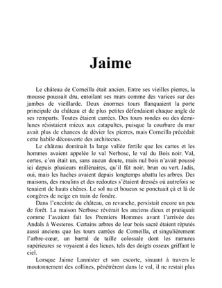 Jaime
Le château de Corneilla était ancien. Entre ses vieilles pierres, la
mousse poussait dru, entoilant ses murs comme des varices sur des
jambes de vieillarde. Deux énormes tours flanquaient la porte
principale du château et de plus petites défendaient chaque angle de
ses remparts. Toutes étaient carrées. Des tours rondes ou des demi-
lunes résistaient mieux aux catapultes, puisque la courbure du mur
avait plus de chances de dévier les pierres, mais Corneilla précédait
cette habile découverte des architectes.
Le château dominait la large vallée fertile que les cartes et les
hommes avaient appelée le val Nerbosc, le val du Bois noir. Val,
certes, c’en était un, sans aucun doute, mais nul bois n’avait poussé
ici depuis plusieurs millénaires, qu’il fût noir, brun ou vert. Jadis,
oui, mais les haches avaient depuis longtemps abattu les arbres. Des
maisons, des moulins et des redoutes s’étaient dressés où autrefois se
tenaient de hauts chênes. Le sol nu et boueux se ponctuait çà et là de
congères de neige en train de fondre.
Dans l’enceinte du château, en revanche, persistait encore un peu
de forêt. La maison Nerbosc révérait les anciens dieux et pratiquait
comme l’avaient fait les Premiers Hommes avant l’arrivée des
Andals à Westeros. Certains arbres de leur bois sacré étaient réputés
aussi anciens que les tours carrées de Corneilla, et singulièrement
l’arbre-cœur, un barral de taille colossale dont les ramures
supérieures se voyaient à des lieues, tels des doigts osseux griffant le
ciel.
Lorsque Jaime Lannister et son escorte, sinuant à travers le
moutonnement des collines, pénétrèrent dans le val, il ne restait plus
 