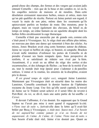 grand-chose des champs, des fermes et des vergers qui avaient jadis
entouré Corneilla – rien que de la boue et des cendres et, ici ou là,
les coquilles noircies de maisons et de moulins. Dans cette
désolation croissaient mauvaises herbes, ronces et orties, mais rien
qu’on pût qualifier de récolte. Partout où Jaime portait son regard, il
voyait la main de son père, même dans les ossements qu’ils
apercevaient parfois en bordure de route. Des moutons, pour la
plupart, mais on voyait également des chevaux, du bétail et, de
temps en temps, un crâne humain ou un squelette décapité dont les
herbes folles envahissaient la cage thoracique.
Corneilla n’était pas encerclée par de grands osts, comme cela
s’était passé à Vivesaigues. Ici, le siège était une affaire plus intime,
un nouveau pas dans une danse qui remontait à bien des siècles. Au
mieux, Jonos Bracken avait cinq cents hommes autour du château.
Jaime ne voyait ni beffroi de siège, ni boutoir, ni catapulte. Bracken
n’avait nulle intention d’enfoncer les portes de Corneilla ni de
prendre d’assaut ses hauts remparts épais. Sans perspective de
renforts, il se satisfaisait de réduire son rival par la faim.
Assurément, il y avait eu au début du siège des sorties et des
escarmouches, et des échanges de flèches ; au bout de la moitié d’un
an, tout le monde était trop épuisé pour s’adonner à de pareilles
sottises. L’ennui et la routine, les ennemis de la discipline, avaient
pris le dessus.
Il est grand temps de régler ceci, songeait Jaime Lannister.
Maintenant que Vivesaigues était en sécurité dans les mains des
Lannister, Corneilla constituait le dernier bastion de l’éphémère
royaume du Jeune Loup. Une fois qu’elle aurait capitulé, le travail
de Jaime sur le Trident serait achevé et il serait libre de revenir à
Port-Réal. Au roi, se dit-il, mais une autre partie de lui souffla : à
Cersei.
Il devrait l’affronter, il s’en doutait. En supposant que le Grand
Septon ne l’avait pas mise à mort quand il regagnerait la cité.
« Viens tout de suite », écrivait-elle dans la lettre qu’il avait fait
brûler par Becq à Vivesaigues. « Aide-moi. Sauve-moi. J’ai besoin
de toi aujourd’hui comme jamais je n’ai eu besoin de toi
auparavant. Je t’aime. Je t’aime. Je t’aime. Viens tout de suite. »
Son besoin d’aide était réel, Jaime n’en doutait pas. Quant au
 